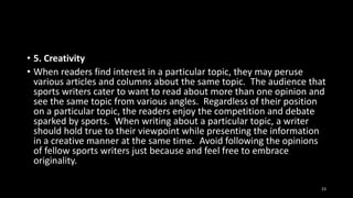 • 5. Creativity
• When readers find interest in a particular topic, they may peruse
various articles and columns about the same topic. The audience that
sports writers cater to want to read about more than one opinion and
see the same topic from various angles. Regardless of their position
on a particular topic, the readers enjoy the competition and debate
sparked by sports. When writing about a particular topic, a writer
should hold true to their viewpoint while presenting the information
in a creative manner at the same time. Avoid following the opinions
of fellow sports writers just because and feel free to embrace
originality.
23

 