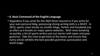 • 6. Basic Command of the English Language
• Regardless if you write for the Wall Street Journal or if you write for
your own personal blog, possessing strong writing skills is a MUST. In
2013, sports news breaks on smaller blogs, Twitter and Facebook just
as often as it breaks on major sports websites. With news breaking
so quickly, a lot of sports writers put out stories with typos and poor
grammar. Take the time to get back to the basics and ensure that
every article exhibits the best possible grammar, punctuation and
word usage.

24

 
