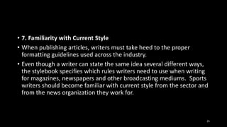 • 7. Familiarity with Current Style
• When publishing articles, writers must take heed to the proper
formatting guidelines used across the industry.
• Even though a writer can state the same idea several different ways,
the stylebook specifies which rules writers need to use when writing
for magazines, newspapers and other broadcasting mediums. Sports
writers should become familiar with current style from the sector and
from the news organization they work for.

25

 