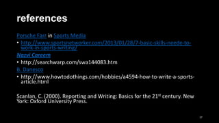 references
Porsche Farr in Sports Media
• http://www.sportsnetworker.com/2013/01/28/7-basic-skills-neede-towork-in-sports-writing/
Nazvi Careem
• http://searchwarp.com/swa144083.htm
B. Danesco
• http://www.howtodothings.com/hobbies/a4594-how-to-write-a-sportsarticle.html
Scanlan, C. (2000). Reporting and Writing: Basics for the 21st century. New
York: Oxford University Press.
27

 