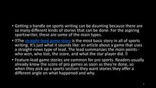 • Getting a handle on sports writing can be daunting because there are
so many different kinds of stories that can be done. For the aspiring
sportswriter, these are some of the main types.
• ﻿ straight-lead game story is the most basic story in all of sports
The
writing. It's just what it sounds like: an article about a game that uses
a straight-news type of lead. The lead summarizes the main points who won, who lost, the score, and what the star player did. ﻿
• Feature-lead game stories are common for pro sports. Readers usually
already know the score of pro games as soon as they're done, so
when they pick up a sports section they want stories they offer a
different angle on what happened and why.
3

 