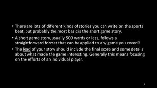 • There are lots of different kinds of stories you can write on the sports
beat, but probably the most basic is the short game story.
• A short game story, usually 500 words or less, follows a
straightforward format that can be applied to any game you cover.﻿
• The lead of your story should include the final score and some details
about what made the game interesting. Generally this means focusing
on the efforts of an individual player.

4

 