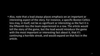 • Also, note that a lead always places emphasis on an important or
interesting aspect of the story. For instance, a specific Boston Celtics
loss may, in itself, not be as significant or interesting as the fact it is
the fifteenth loss the team experienced in a row. The article would
tell the story of the game, but the lead would introduce the game
with the most important or interesting fact about it, that it's
continuing a horrible streak, and would expand on that fact in the
article.

6

 