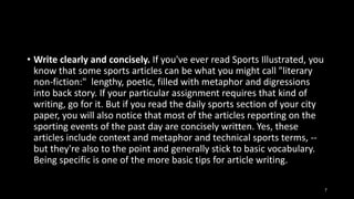 • Write clearly and concisely. If you've ever read Sports Illustrated, you
know that some sports articles can be what you might call "literary
non-fiction:" lengthy, poetic, filled with metaphor and digressions
into back story. If your particular assignment requires that kind of
writing, go for it. But if you read the daily sports section of your city
paper, you will also notice that most of the articles reporting on the
sporting events of the past day are concisely written. Yes, these
articles include context and metaphor and technical sports terms, -but they're also to the point and generally stick to basic vocabulary.
Being specific is one of the more basic tips for article writing.
7

 