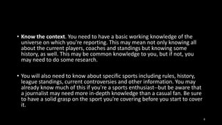 • Know the context. You need to have a basic working knowledge of the
universe on which you're reporting. This may mean not only knowing all
about the current players, coaches and standings but knowing some
history, as well. This may be common knowledge to you, but if not, you
may need to do some research.
• You will also need to know about specific sports including rules, history,
league standings, current controversies and other information. You may
already know much of this if you're a sports enthusiast--but be aware that
a journalist may need more in-depth knowledge than a casual fan. Be sure
to have a solid grasp on the sport you're covering before you start to cover
it.
8

 