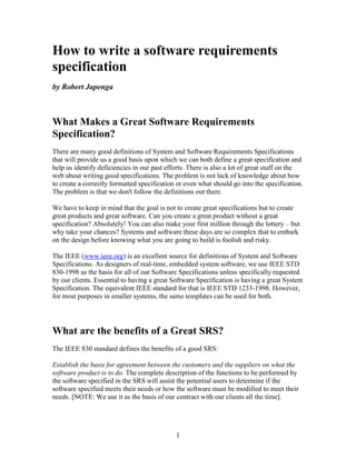 How to write a software requirements
specification
by Robert Japenga



What Makes a Great Software Requirements
Specification?
There are many good definitions of System and Software Requirements Specifications
that will provide us a good basis upon which we can both define a great specification and
help us identify deficiencies in our past efforts. There is also a lot of great stuff on the
web about writing good specifications. The problem is not lack of knowledge about how
to create a correctly formatted specification or even what should go into the specification.
The problem is that we don't follow the definitions out there.

We have to keep in mind that the goal is not to create great specifications but to create
great products and great software. Can you create a great product without a great
specification? Absolutely! You can also make your first million through the lottery – but
why take your chances? Systems and software these days are so complex that to embark
on the design before knowing what you are going to build is foolish and risky.

The IEEE (www.ieee.org) is an excellent source for definitions of System and Software
Specifications. As designers of real-time, embedded system software, we use IEEE STD
830-1998 as the basis for all of our Software Specifications unless specifically requested
by our clients. Essential to having a great Software Specification is having a great System
Specification. The equivalent IEEE standard for that is IEEE STD 1233-1998. However,
for most purposes in smaller systems, the same templates can be used for both.




What are the benefits of a Great SRS?
The IEEE 830 standard defines the benefits of a good SRS:

Establish the basis for agreement between the customers and the suppliers on what the
software product is to do. The complete description of the functions to be performed by
the software specified in the SRS will assist the potential users to determine if the
software specified meets their needs or how the software must be modified to meet their
needs. [NOTE: We use it as the basis of our contract with our clients all the time].




                                             1
 