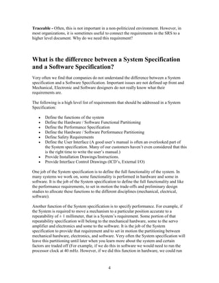 Traceable - Often, this is not important in a non-politicized environment. However, in
most organizations, it is sometimes useful to connect the requirements in the SRS to a
higher level document. Why do we need this requirement?




What is the difference between a System Specification
and a Software Specification?
Very often we find that companies do not understand the difference between a System
specification and a Software Specification. Important issues are not defined up front and
Mechanical, Electronic and Software designers do not really know what their
requirements are.

The following is a high level list of requirements that should be addressed in a System
Specification:

       Define the functions of the system
       Define the Hardware / Software Functional Partitioning
       Define the Performance Specification
       Define the Hardware / Software Performance Partitioning
       Define Safety Requirements
       Define the User Interface (A good user’s manual is often an overlooked part of
       the System specification. Many of our customers haven’t even considered that this
       is the right time to write the user’s manual.)
       Provide Installation Drawings/Instructions.
       Provide Interface Control Drawings (ICD’s, External I/O)

One job of the System specification is to define the full functionality of the system. In
many systems we work on, some functionality is performed in hardware and some in
software. It is the job of the System specification to define the full functionality and like
the performance requirements, to set in motion the trade-offs and preliminary design
studies to allocate these functions to the different disciplines (mechanical, electrical,
software).

Another function of the System specification is to specify performance. For example, if
the System is required to move a mechanism to a particular position accurate to a
repeatability of ± 1 millimeter, that is a System’s requirement. Some portion of that
repeatability specification will belong to the mechanical hardware, some to the servo
amplifier and electronics and some to the software. It is the job of the System
specification to provide that requirement and to set in motion the partitioning between
mechanical hardware, electronics, and software. Very often the System specification will
leave this partitioning until later when you learn more about the system and certain
factors are traded off (For example, if we do this in software we would need to run the
processor clock at 40 mHz. However, if we did this function in hardware, we could run


                                              4
 