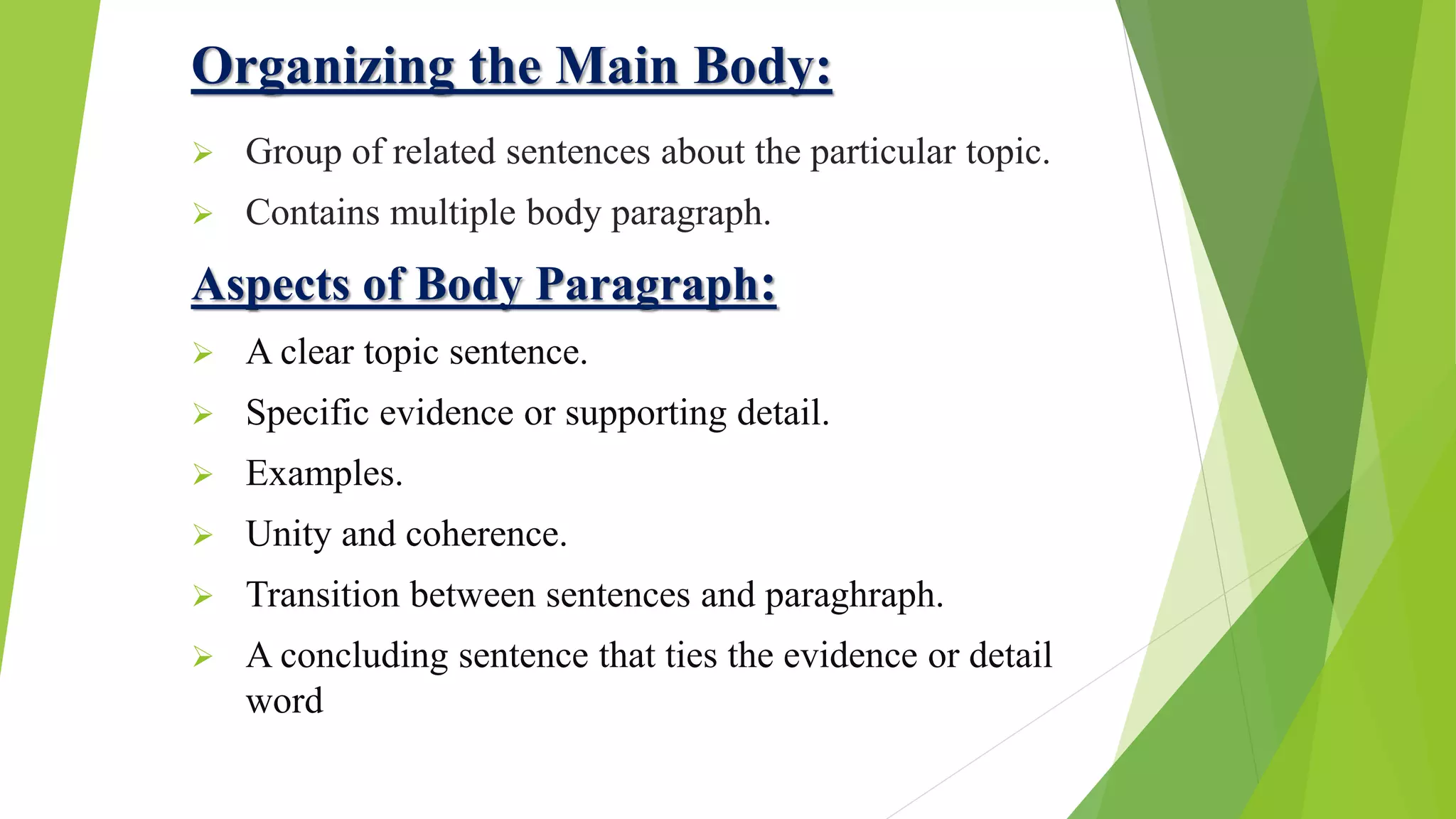 Organizing the Main Body:
 Group of related sentences about the particular topic.
 Contains multiple body paragraph.
Aspects of Body Paragraph:
 A clear topic sentence.
 Specific evidence or supporting detail.
 Examples.
 Unity and coherence.
 Transition between sentences and paraghraph.
 A concluding sentence that ties the evidence or detail
word
 
