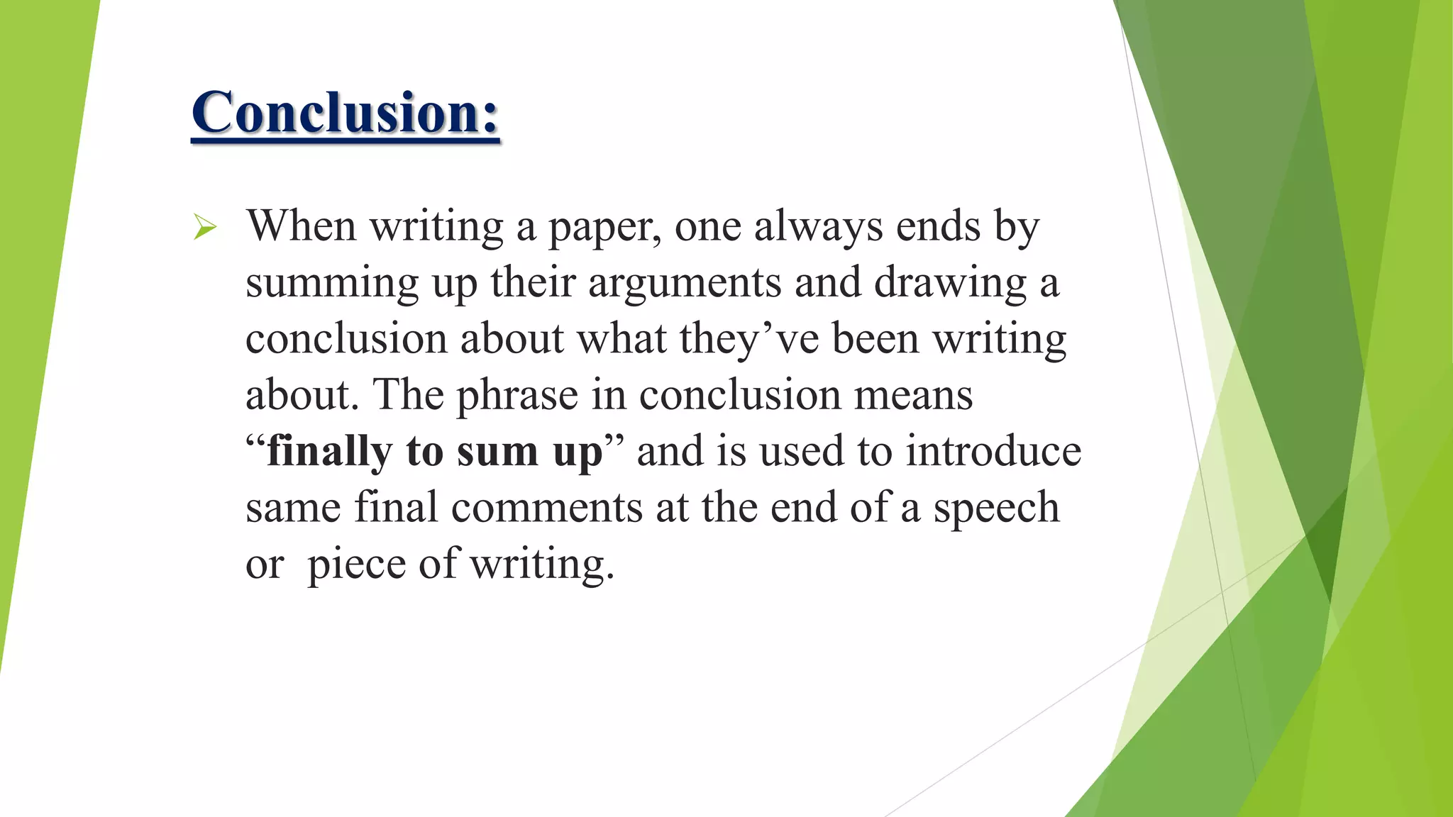 Conclusion:
 When writing a paper, one always ends by
summing up their arguments and drawing a
conclusion about what they’ve been writing
about. The phrase in conclusion means
“finally to sum up” and is used to introduce
same final comments at the end of a speech
or piece of writing.
 
