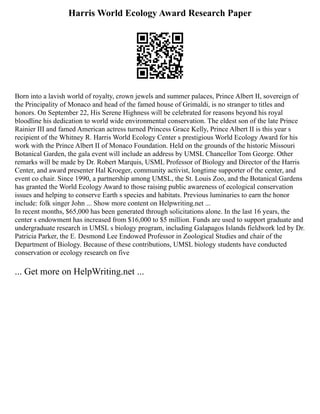 Harris World Ecology Award Research Paper
Born into a lavish world of royalty, crown jewels and summer palaces, Prince Albert II, sovereign of
the Principality of Monaco and head of the famed house of Grimaldi, is no stranger to titles and
honors. On September 22, His Serene Highness will be celebrated for reasons beyond his royal
bloodline his dedication to world wide environmental conservation. The eldest son of the late Prince
Rainier III and famed American actress turned Princess Grace Kelly, Prince Albert II is this year s
recipient of the Whitney R. Harris World Ecology Center s prestigious World Ecology Award for his
work with the Prince Albert II of Monaco Foundation. Held on the grounds of the historic Missouri
Botanical Garden, the gala event will include an address by UMSL Chancellor Tom George. Other
remarks will be made by Dr. Robert Marquis, USML Professor of Biology and Director of the Harris
Center, and award presenter Hal Kroeger, community activist, longtime supporter of the center, and
event co chair. Since 1990, a partnership among UMSL, the St. Louis Zoo, and the Botanical Gardens
has granted the World Ecology Award to those raising public awareness of ecological conservation
issues and helping to conserve Earth s species and habitats. Previous luminaries to earn the honor
include: folk singer John ... Show more content on Helpwriting.net ...
In recent months, $65,000 has been generated through solicitations alone. In the last 16 years, the
center s endowment has increased from $16,000 to $5 million. Funds are used to support graduate and
undergraduate research in UMSL s biology program, including Galapagos Islands fieldwork led by Dr.
Patricia Parker, the E. Desmond Lee Endowed Professor in Zoological Studies and chair of the
Department of Biology. Because of these contributions, UMSL biology students have conducted
conservation or ecology research on five
... Get more on HelpWriting.net ...
 