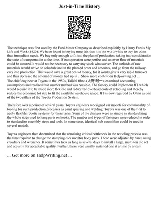 Just-in-Time History
The technique was first used by the Ford Motor Company as described explicitly by Henry Ford s My
Life and Work (1923): We have found in buying materials that it is not worthwhile to buy for other
than immediate needs. We buy only enough to fit into the plan of production, taking into consideration
the state of transportation at the time. If transportation were perfect and an even flow of materials
could be assured, it would not be necessary to carry any stock whatsoever. The carloads of raw
materials would arrive on schedule and in the planned order and amounts, and go from the railway
cars into production. That would save a great deal of money, for it would give a very rapid turnover
and thus decrease the amount of money tied up in ... Show more content on Helpwriting.net ...
The chief engineer at Toyota in the 1950s, Taiichi Ohno (大野 耐一), examined accounting
assumptions and realized that another method was possible. The factory could implement JIT which
would require it to be made more flexible and reduce the overhead costs of retooling and thereby
reduce the economic lot size to fit the available warehouse space. JIT is now regarded by Ohno as one
of the two pillars of the Toyota Production System.
Therefore over a period of several years, Toyota engineers redesigned car models for commonality of
tooling for such production processes as paint spraying and welding. Toyota was one of the first to
apply flexible robotic systems for these tasks. Some of the changes were as simple as standardizing
the whole sizes used to hang parts on hooks. The number and types of fasteners were reduced in order
to standardize assembly steps and tools. In some cases, identical sub assemblies could be used in
several models.
Toyota engineers then determined that the remaining critical bottleneck in the retooling process was
the time required to change the stamping dies used for body parts. These were adjusted by hand, using
crowbars and wrenches. It sometimes took as long as several days to install a large, multi ton die set
and adjust it for acceptable quality. Further, these were usually installed one at a time by a team
... Get more on HelpWriting.net ...
 