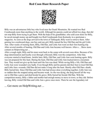 Red Coon Hunt Research Paper
Billy was an adventurous little boy who lived near the Ozark Mountains. He wanted two Red
Coonhounds more than anything in the world. Although his parents could not afford two dogs, that did
not stop Billy from trying to get them. With the help of his grandfather, who sold coon skins for Billy,
he saved enough money up and bought two Red Coonhounds from Kentucky in a sportsman s
magazine. As soon as the dogs arrived in the town of Tahlequah, Billy went to retrieve them. After
gaining two coonhound dogs, one boy and one girl, Billy named the boy Old Dan and the girl Little
Ann. After weeks of training them, Billy, Old Dan, and Little Ann went on their first hunting trip.
After several months of hunting, Old Dan and Little Ann became well known. After a ... Show more
content on Helpwriting.net ...
After a rough night, Billy and his team went back to the camp with several coon skins. Because of his
dogs determination and loyalty even through a blizzard, Billy won the competition. After that,
everyone started to head home. Awhile later, Billy, Old Dan, and Little Ann went hunting again. Billy
was not prepared for this hunt. During the hunt, Old Dan and Little Ann tracked down a mountain
lion. They would not give up the hunt until the lion was dead. While saving Billy s life, Old Dan and
Little Ann were wounded very badly. Even though Billy and his parents did their best to treat Old Dan
and Little Ann s wounds, Old Dan did not make it long after the hunt. Shortly after Old Dan s death,
Billy buried him. Since Old Dan and Little Ann had always done everything together, Little Ann was
so sadden that she stopped eating and became weak. As she was dying, she drug herself all the way
out to Old Dan s grave and died beside his grave. Billy buried her beside Old Dan. With the
competition money, Billy s father and mother had enough money to move to town, so they did. Before
leaving, Billy visited Old Dan and Little Ann s grave once more. There he saw the legendary red
... Get more on HelpWriting.net ...
 
