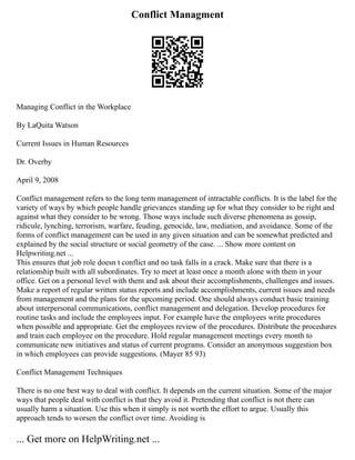 Conflict Managment
Managing Conflict in the Workplace
By LaQuita Watson
Current Issues in Human Resources
Dr. Overby
April 9, 2008
Conflict management refers to the long term management of intractable conflicts. It is the label for the
variety of ways by which people handle grievances standing up for what they consider to be right and
against what they consider to be wrong. Those ways include such diverse phenomena as gossip,
ridicule, lynching, terrorism, warfare, feuding, genocide, law, mediation, and avoidance. Some of the
forms of conflict management can be used in any given situation and can be somewhat predicted and
explained by the social structure or social geometry of the case. ... Show more content on
Helpwriting.net ...
This ensures that job role doesn t conflict and no task falls in a crack. Make sure that there is a
relationship built with all subordinates. Try to meet at least once a month alone with them in your
office. Get on a personal level with them and ask about their accomplishments, challenges and issues.
Make a report of regular written status reports and include accomplishments, current issues and needs
from management and the plans for the upcoming period. One should always conduct basic training
about interpersonal communications, conflict management and delegation. Develop procedures for
routine tasks and include the employees input. For example have the employees write procedures
when possible and appropriate. Get the employees review of the procedures. Distribute the procedures
and train each employee on the procedure. Hold regular management meetings every month to
communicate new initiatives and status of current programs. Consider an anonymous suggestion box
in which employees can provide suggestions. (Mayer 85 93)
Conflict Management Techniques
There is no one best way to deal with conflict. It depends on the current situation. Some of the major
ways that people deal with conflict is that they avoid it. Pretending that conflict is not there can
usually harm a situation. Use this when it simply is not worth the effort to argue. Usually this
approach tends to worsen the conflict over time. Avoiding is
... Get more on HelpWriting.net ...
 