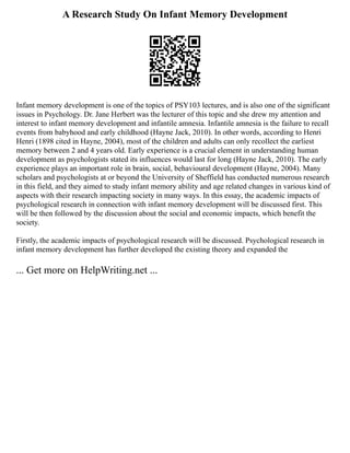 A Research Study On Infant Memory Development
Infant memory development is one of the topics of PSY103 lectures, and is also one of the significant
issues in Psychology. Dr. Jane Herbert was the lecturer of this topic and she drew my attention and
interest to infant memory development and infantile amnesia. Infantile amnesia is the failure to recall
events from babyhood and early childhood (Hayne Jack, 2010). In other words, according to Henri
Henri (1898 cited in Hayne, 2004), most of the children and adults can only recollect the earliest
memory between 2 and 4 years old. Early experience is a crucial element in understanding human
development as psychologists stated its influences would last for long (Hayne Jack, 2010). The early
experience plays an important role in brain, social, behavioural development (Hayne, 2004). Many
scholars and psychologists at or beyond the University of Sheffield has conducted numerous research
in this field, and they aimed to study infant memory ability and age related changes in various kind of
aspects with their research impacting society in many ways. In this essay, the academic impacts of
psychological research in connection with infant memory development will be discussed first. This
will be then followed by the discussion about the social and economic impacts, which benefit the
society.
Firstly, the academic impacts of psychological research will be discussed. Psychological research in
infant memory development has further developed the existing theory and expanded the
... Get more on HelpWriting.net ...
 