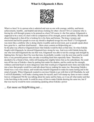 What Is Gilgamesh A Hero
What is a hero? Is it a person who is admired and seen as one with courage, nobility, and heroic
achievements, humble , and helpful and always looking for other s favors? Or is it someone who is
forcing his will through tyranny to be praised as a hero? Of course it s the first option. Gilgamesh is
supposed to be a story of a hero with no comparison of his strength, power and nobility. But the truth
about Gilgamesh is that all he is looking for is his fame and fortune. The king s tyranny and
narcissism had led his people to even say should a shepherd savage his own flock? (73) Gilgamesh
was more like a celebrity who is doing charity in public and on television ,just so people speak about
how great he is , and how kind hearted ... Show more content on Helpwriting.net ...
So the plan was effective Gilgamesh knew that Enkidu would be there at that time. So when Enkidu
fought with Gilgamesh, he showed Gilgamesh how strong he was. And even with Enkidu being the
one who lost and Gilgamesh the one that won, Gilgamesh was able to test his courage and strength by
fighting him. He knew that if he won that time, he probably wouldn t win the next time and he would
have a very powerful person who can take everything from him especially fame. Therefore, he
decided to be a friend of him, while still keeping him slightly below him as his subordinate. He could
turn off the rise of Enkidu s fame by putting him under his shadow, and he could use his strength,
wildness and kind heart in more dangerous tasks that would give Gilgamesh more fame and make him
into a hero that people would love and talk about forever making his name rise. Becoming Enkidu s
friend was a very wise choice, and would only benefit Gilgamesh to make his name lasting and in the
mind of people. When Gilgamesh wanted to convince Enkidu to go with him to kill Humbaba, he said
I will kill Humbaba, I will make a lasting name for myself, and I will stamp my fame on men s minds
forever. (Gilgamesh 94) He was talking about his name and his fame, as it was all what matter and that
is the best thing in the world. It could be away of him to make Enkidu desiring the same too, but if
that was true he would be more considering speaking about Enkidu s power
... Get more on HelpWriting.net ...
 