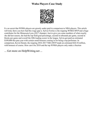 Wnba Players Case Study
It s no secret that WNBA players are grossly under paid in comparison to NBA players. This article
will truly show you how bad this wage gap is. Sylvia Fowles is the reigning WNBA MVP and a huge
contributor for the Minnesota Lynx (2017 champs). Just to give you some numbers of what exactly
she did last season, she had the top field goal percentage, second in rebounds per game, second in
blocks per game and overall the fifth leading scorer in the league. Sylvia got paid an estimated
$109,000 this past year with certain small bonuses coming in for being a top performer. In
comparison, Kevin Durant, the reigning 2016 2017 NBA MVP made an estimated $26.54 million,
with bonuses of course. How can it be 2018 and the top WNBA players only make a fraction
... Get more on HelpWriting.net ...
 