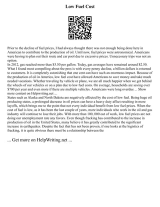 Low Fuel Cost
Prior to the decline of fuel prices, I had always thought there was not enough being done here in
American to contribute to the production of oil. Until now, fuel prices were astronomical. Americans
were having to plan out their route and car pool due to excessive prices. Unnecessary trips was not an
option.
In 2012, gas reached more than $3.50 per gallon. Today, gas averages have remained around $2.50.
What I found most compelling about the pros is with every penny decline, a billion dollars is returned
to customers. It is completely astonishing that one cent can have such an enormous impact. Because of
the production of oil in America, low fuel cost have allowed Americans to save money and take much
needed vacations. Whether traveling by vehicle or plane, we are all much happier when we get behind
the wheels of our vehicles or on a plan due to low fuel costs. On average, households are saving over
$700 per year and even more if there are multiple vehicles. Americans were long overdue ... Show
more content on Helpwriting.net ...
States such as Alaska and North Dakota are negatively affected by the cost of low fuel. Being huge oil
producing states, a prolonged decrease in oil prices can have a heavy duty affect resulting in more
layoffs, which brings me to the point that not every individual benefit from low fuel prices. When the
cost of fuel is low, as it has been the last couple of years, more individuals who work in the oil and gas
industry will continue to lose their jobs. With more than 100, 000 out of work, low fuel prices are not
doing our unemployment rate any favors. Even though fracking has contributed to the increase in
production of oil in the United States, many believe it has greatly contributed to the significant
increase in earthquakes. Despite the fact that has not been proven, if one looks at the logistics of
fracking, it is quite obvious there must be a relationship between the
... Get more on HelpWriting.net ...
 