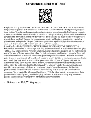 Governmental Influence on Trade
Chapter SEVEN governmentAL INFLUENCE ON TRADE OBJECTIVES To realize the rationales
for government policies that enhance and restrict trade To interpret the effects of pressure groups on
trade policies To understand the comparison of protectionist rationales used in high income countries
with those used in low income countries economies To comprehend the potential and actual effects of
governmental intervention on the free flow of trade To understand the major means by which trade is
restricted and regulated To grasp the business uncertainties and business opportunities created by
governmental trade policies Chapter Overview A government s political objectives are sometimes at
odds with its economic ... Show more content on Helpwriting.net ...
[Note Fig. 7.1.] III. ECONOMIC RATIONALES FOR GOVERNMENTAL INTERVENTION
Government intervention in the trade process may be either economic or noneconomic in nature. [See
Table 7.1.] A. Unemployment Persistent unemployment pushes many groups to call for protectionism;
one of the most effective is organized labor. By limiting imports, local jobs are retained as firms and
consumers are forced to purchase domestically produced goods and services. However, unless the
protectionist country is relatively small, such measures usually do little to limit unemployment. On the
other hand, they may result in a decline in export related jobs because of (i) price increases for
components or (ii) lower incomes abroad. Further, such measures are likely to lead to retaliation
unless either the protectionist or the affected country is relatively small. Thus, governments must
carefully balance the costs of higher prices with the costs of unemployment and the displaced
production that would result from freer trade when enacting such measures. B. Infant Industry
Argument First presented by Alexander Hamilton in 1792, the infant industry argument holds that a
government should temporarily shield emerging industries in which the country may ultimately
possess a comparative advantage from international competition until
... Get more on HelpWriting.net ...
 