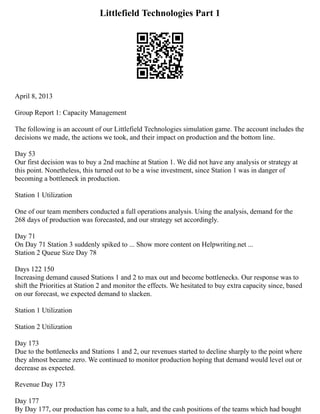 Littlefield Technologies Part 1
April 8, 2013
Group Report 1: Capacity Management
The following is an account of our Littlefield Technologies simulation game. The account includes the
decisions we made, the actions we took, and their impact on production and the bottom line.
Day 53
Our first decision was to buy a 2nd machine at Station 1. We did not have any analysis or strategy at
this point. Nonetheless, this turned out to be a wise investment, since Station 1 was in danger of
becoming a bottleneck in production.
Station 1 Utilization
One of our team members conducted a full operations analysis. Using the analysis, demand for the
268 days of production was forecasted, and our strategy set accordingly.
Day 71
On Day 71 Station 3 suddenly spiked to ... Show more content on Helpwriting.net ...
Station 2 Queue Size Day 78
Days 122 150
Increasing demand caused Stations 1 and 2 to max out and become bottlenecks. Our response was to
shift the Priorities at Station 2 and monitor the effects. We hesitated to buy extra capacity since, based
on our forecast, we expected demand to slacken.
Station 1 Utilization
Station 2 Utilization
Day 173
Due to the bottlenecks and Stations 1 and 2, our revenues started to decline sharply to the point where
they almost became zero. We continued to monitor production hoping that demand would level out or
decrease as expected.
Revenue Day 173
Day 177
By Day 177, our production has come to a halt, and the cash positions of the teams which had bought
 