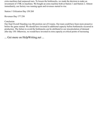 extra machines had surpassed ours. To loosen the bottlenecks, we made the decision to make an
investment of 170K in machines. We bought an extra machine both at Station 1 and Station 2. Almost
immediately, our factory was running again and revenues started to rise.
Station 1 Utilization Day 150 268
Revenues Day 177 250
Conclusion
Our final Overall Standing was 4th position out of 6 teams. Our team could have been more proactive
before the game started. We should have invested in additional capacity before bottlenecks occurred in
production. The failure to avoid the bottlenecks can be attributed to our miscalculation of demand
after day 150. Otherwise, we would have invested in extra capacity at critical points of increasing
... Get more on HelpWriting.net ...
 