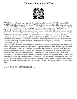 Discourse Community In Wwe
WWE Universe is large group of people who are interested in and fans of WWE which stand for
World Wrestling Entertainment. The fans of WWE celebrated and attend the different events and live
events that is held by the WWE Company, watch the different shows on television, and on the WWE
app, and go to the conventions that the WWE superstars will be at. I think the WWE Universe fits
John Swales definition of a discourse community which is a group of people with a common interest.
The group must meet Swales six characteristics of a discourse community which are common goals,
mechanisms of intercommunication, provide information and feedback, possesses genres in the
communicative, have lexis, and have a level of threshold level of the members. I think the WWE
Universe is good example of a discourse community. According to Swales, the first characteristic is a
discourse community has a broadly agreed set of common public goals (Swales 24). ... Show more
content on Helpwriting.net ...
Fans of the WWE Universe have different lexis because of the WWE superstars saying, or motto like
if a fan says that day one ish which refer to WWE superstars The Usos, or if the a fan say woo which
refer to either WWE legend Ric Flair or to his daughter WWE superstar Charlotte Flair. Most fans
would understand what that would mean, but if someone who is not a fan of the WWE would not
understand, and ask what that saying mean. Another lexis is when fan wear or dress up as their
favorite WWE superstars, or legends either at live events, or even for Halloween, and if a person does
not know about that WWE superstars then they will not know who that fan is dress up as. Other type
of lexis could be when fans refer to the different shows by different names, like mania or the rumble
which is refer to WrestleMania and the Royal Rumble, but other people may not understand what that
could
... Get more on HelpWriting.net ...
 
