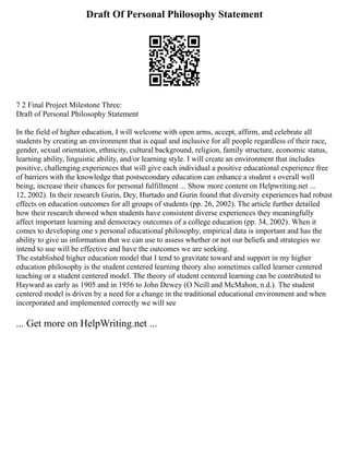 Draft Of Personal Philosophy Statement
7 2 Final Project Milestone Three:
Draft of Personal Philosophy Statement
In the field of higher education, I will welcome with open arms, accept, affirm, and celebrate all
students by creating an environment that is equal and inclusive for all people regardless of their race,
gender, sexual orientation, ethnicity, cultural background, religion, family structure, economic status,
learning ability, linguistic ability, and/or learning style. I will create an environment that includes
positive, challenging experiences that will give each individual a positive educational experience free
of barriers with the knowledge that postsecondary education can enhance a student s overall well
being, increase their chances for personal fulfillment ... Show more content on Helpwriting.net ...
12, 2002). In their research Gurin, Dey, Hurtado and Gurin found that diversity experiences had robust
effects on education outcomes for all groups of students (pp. 26, 2002). The article further detailed
how their research showed when students have consistent diverse experiences they meaningfully
affect important learning and democracy outcomes of a college education (pp. 34, 2002). When it
comes to developing one s personal educational philosophy, empirical data is important and has the
ability to give us information that we can use to assess whether or not our beliefs and strategies we
intend to use will be effective and have the outcomes we are seeking.
The established higher education model that I tend to gravitate toward and support in my higher
education philosophy is the student centered learning theory also sometimes called learner centered
teaching or a student centered model. The theory of student centered learning can be contributed to
Hayward as early as 1905 and in 1956 to John Dewey (O Neill and McMahon, n.d.). The student
centered model is driven by a need for a change in the traditional educational environment and when
incorporated and implemented correctly we will see
... Get more on HelpWriting.net ...
 