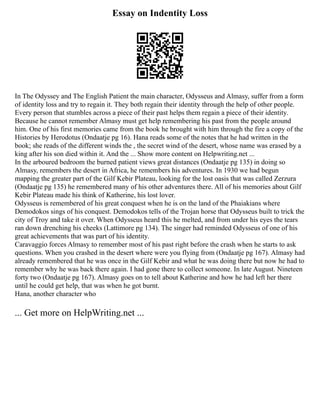 Essay on Indentity Loss
In The Odyssey and The English Patient the main character, Odysseus and Almasy, suffer from a form
of identity loss and try to regain it. They both regain their identity through the help of other people.
Every person that stumbles across a piece of their past helps them regain a piece of their identity.
Because he cannot remember Almasy must get help remembering his past from the people around
him. One of his first memories came from the book he brought with him through the fire a copy of the
Histories by Herodotus (Ondaatje pg 16). Hana reads some of the notes that he had written in the
book; she reads of the different winds the , the secret wind of the desert, whose name was erased by a
king after his son died within it. And the ... Show more content on Helpwriting.net ...
In the arboured bedroom the burned patient views great distances (Ondaatje pg 135) in doing so
Almasy, remembers the desert in Africa, he remembers his adventures. In 1930 we had begun
mapping the greater part of the Gilf Kebir Plateau, looking for the lost oasis that was called Zerzura
(Ondaatje pg 135) he remembered many of his other adventures there. All of his memories about Gilf
Kebir Plateau made his think of Katherine, his lost lover.
Odysseus is remembered of his great conquest when he is on the land of the Phaiakians where
Demodokos sings of his conquest. Demodokos tells of the Trojan horse that Odysseus built to trick the
city of Troy and take it over. When Odysseus heard this he melted, and from under his eyes the tears
ran down drenching his cheeks (Lattimore pg 134). The singer had reminded Odysseus of one of his
great achievements that was part of his identity.
Caravaggio forces Almasy to remember most of his past right before the crash when he starts to ask
questions. When you crashed in the desert where were you flying from (Ondaatje pg 167). Almasy had
already remembered that he was once in the Gilf Kebir and what he was doing there but now he had to
remember why he was back there again. I had gone there to collect someone. In late August. Nineteen
forty two (Ondaatje pg 167). Almasy goes on to tell about Katherine and how he had left her there
until he could get help, that was when he got burnt.
Hana, another character who
... Get more on HelpWriting.net ...
 