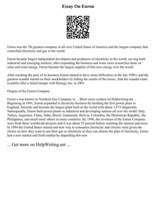 Essay On Enron
Enron was the 7th greatest company in all over United States of America and the largest company that
controlled electricity and gas in the world.
Enron became largest independent developers and producers of electricity in the world, serving both
industrial and emerging markets. after expanding the business and some more researches done on
solar and wind energy, Enron became the largest supplier of this new energy over the world.
After reaching the pick of its business Enron started to have some difficulties at the late 1990 s and the
greatest scandal started on their stockholders by hiding the results of the losses. And the scandal came
to public after a failed merger with Dynegy Inc. in 2001.
Origins of the Enron Company
Enron s was known as Northern Gas Company in ... Show more content on Helpwriting.net ...
Beginning in 1991, Enron expanded it electricity business by building the first power plant in
England, Teesside and become the largest plant built in the world with about 1,875 megawatts.
Subsequently, Enron built power plants in industrial and developing nations all over the world: Italy,
Turkey, Argentina, China, India, Brazil, Guatemala, Bolivia, Colombia, the Dominican Republic, the
Philippines, and much more others in many countries. By 1996, the revenues of the Enron Company
were from these worldwide projects and it was about 25 percent before counting the interest and taxes.
In 1994 the United States started and new way to consumes electricity and citizens were given the
choice on how they want to use their gas or electricity as they can choose the plan of electricity, Enron
had a new market and fresh market by depending this new
... Get more on HelpWriting.net ...
 