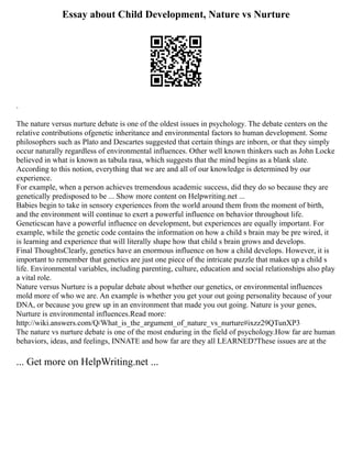 Essay about Child Development, Nature vs Nurture
.
The nature versus nurture debate is one of the oldest issues in psychology. The debate centers on the
relative contributions ofgenetic inheritance and environmental factors to human development. Some
philosophers such as Plato and Descartes suggested that certain things are inborn, or that they simply
occur naturally regardless of environmental influences. Other well known thinkers such as John Locke
believed in what is known as tabula rasa, which suggests that the mind begins as a blank slate.
According to this notion, everything that we are and all of our knowledge is determined by our
experience.
For example, when a person achieves tremendous academic success, did they do so because they are
genetically predisposed to be ... Show more content on Helpwriting.net ...
Babies begin to take in sensory experiences from the world around them from the moment of birth,
and the environment will continue to exert a powerful influence on behavior throughout life.
Geneticscan have a powerful influence on development, but experiences are equally important. For
example, while the genetic code contains the information on how a child s brain may be pre wired, it
is learning and experience that will literally shape how that child s brain grows and develops.
Final ThoughtsClearly, genetics have an enormous influence on how a child develops. However, it is
important to remember that genetics are just one piece of the intricate puzzle that makes up a child s
life. Environmental variables, including parenting, culture, education and social relationships also play
a vital role.
Nature versus Nurture is a popular debate about whether our genetics, or environmental influences
mold more of who we are. An example is whether you get your out going personality because of your
DNA, or because you grew up in an environment that made you out going. Nature is your genes,
Nurture is environmental influences.Read more:
http://wiki.answers.com/Q/What_is_the_argument_of_nature_vs_nurture#ixzz29QTunXP3
The nature vs nurture debate is one of the most enduring in the field of psychology.How far are human
behaviors, ideas, and feelings, INNATE and how far are they all LEARNED?These issues are at the
... Get more on HelpWriting.net ...
 