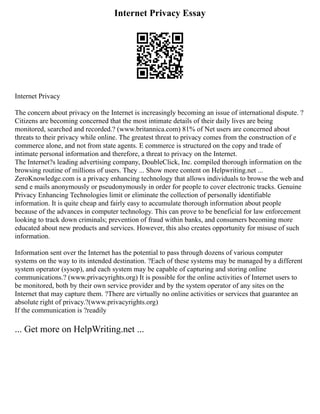 Internet Privacy Essay
Internet Privacy
The concern about privacy on the Internet is increasingly becoming an issue of international dispute. ?
Citizens are becoming concerned that the most intimate details of their daily lives are being
monitored, searched and recorded.? (www.britannica.com) 81% of Net users are concerned about
threats to their privacy while online. The greatest threat to privacy comes from the construction of e
commerce alone, and not from state agents. E commerce is structured on the copy and trade of
intimate personal information and therefore, a threat to privacy on the Internet.
The Internet?s leading advertising company, DoubleClick, Inc. compiled thorough information on the
browsing routine of millions of users. They ... Show more content on Helpwriting.net ...
ZeroKnowledge.com is a privacy enhancing technology that allows individuals to browse the web and
send e mails anonymously or pseudonymously in order for people to cover electronic tracks. Genuine
Privacy Enhancing Technologies limit or eliminate the collection of personally identifiable
information. It is quite cheap and fairly easy to accumulate thorough information about people
because of the advances in computer technology. This can prove to be beneficial for law enforcement
looking to track down criminals; prevention of fraud within banks, and consumers becoming more
educated about new products and services. However, this also creates opportunity for misuse of such
information.
Information sent over the Internet has the potential to pass through dozens of various computer
systems on the way to its intended destination. ?Each of these systems may be managed by a different
system operator (sysop), and each system may be capable of capturing and storing online
communications.? (www.privacyrights.org) It is possible for the online activities of Internet users to
be monitored, both by their own service provider and by the system operator of any sites on the
Internet that may capture them. ?There are virtually no online activities or services that guarantee an
absolute right of privacy.?(www.privacyrights.org)
If the communication is ?readily
... Get more on HelpWriting.net ...
 