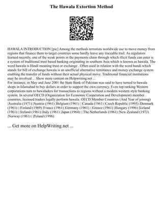 The Hawala Extortion Method
HAWALA INTRODUCTION [pic] Among the methods terrorists worldwide use to move money from
regions that finance them to target countries some hardly leave any traceable trail. As regulators
learned recently, one of the weak points in the payments chain through which illicit funds can enter is
a system of traditional trust based banking originating in southern Asia which is known as hawala. The
word hawala is Hindi meaning trust or exchange . Often used in relation with the word hundi which
stands for bill of exchange hawala is an unofficial alternative remittance and money exchange system
enabling the transfer of funds without their actual physical move. Traditional financial institutions
may be involved ... Show more content on Helpwriting.net ...
For instance, in May and June 2001 the State Bank of Pakistan was said to have turned to hawala
shops in Islamabad to buy dollars in order to support the own currency. Even top ranking Western
corporations turn to hawaladers for transactions to regions without a modern western style banking
system. In several OECD (Organization for Economic Cooperation and Development) member
countries, licensed traders legally perform hawala. OECD Member Countries (And Year of joining)
|Australia (1971) |Austria (1961) |Belgium (1961) | |Canada (1961) |Czech Republic (1995) |Denmark
(1961) | |Finland (1969) |France (1961) |Germany (1961) | |Greece (1961) |Hungary (1996) |Iceland
(1961) | |Ireland (1961) |Italy (1961) |Japan (1964) | |The Netherlands (1961) |New Zealand (1973)
|Norway (1961) | |Poland (1996)
... Get more on HelpWriting.net ...
 