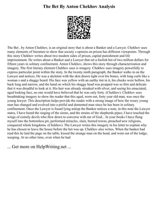 The Bet By Anton Chekhov Analysis
The Bet , by Anton Chekhov, is an original story that is about a Banker and a Lawyer. Chekhov uses
many elements of literature to show that society s opinion on prison has different viewpoints. Through
this story Chekhov writes about two modern sides of prison, capital punishment and life
imprisonment. He writes about a Banker and a Lawyer that set a foolish bet of two million dollars for
fifteen years in solitary confinement. Anton Chekhov, shows this story through characterization and
imagery. The first literary element Chekhov uses is imagery. Chekhov uses imagery powerfully to
express particular point within the story. In the twenty ninth paragraph, the Banker walks in on the
Lawyer and notices, He was a skeleton with the skin drawn tight over his bones, with long curls like a
woman s and a shaggy beard. His face was yellow with an earthy tint in it, his cheeks were hollow, his
back long and narrow, and the hand on which his shaggy head was propped was so thin and delicate
that it was dreadful to look at it. His hair was already streaked with silver, and seeing his emaciated,
aged looking face, no one would have believed that he was only forty. (Chekhov). Chekhov uses
breathtaking imagery to show the reader that this aged, worn out, forty year old man, was once the
young lawyer. This description helps provide the reader with a strong image of how the weary young
man has changed and evolved into a pitiful and demented man since he has been in solitary
confinement. Once the Lawyer is found lying asleep the Banker notices a note, in this note the Lawyer
states, I have heard the singing of the sirens, and the strains of the shepherds pipes; I have touched the
wings of comely devils who flew down to converse with me of God... In your books I have flung
myself into the bottomless pit, performed miracles, slain, burned towns, preached new religions,
conquered whole kingdoms. (Chekhov). The Lawyer writes this imagery in his letter to explain why
he has chosen to leave the house before the bet was up. Chekhov also writes, When the banker had
read this he laid the page on the table, kissed the strange man on the head, and went out of the lodge,
weeping. At no other time, even when he had
... Get more on HelpWriting.net ...
 