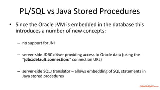 PL/SQL vs Java Stored Procedures
• Since the Oracle JVM is embedded in the database this
introduces a number of new concepts:
– no support for JNI
– server-side JDBC driver providing access to Oracle data (using the
"jdbc:default:connection:“ connection URL)
– server-side SQLJ translator – allows embedding of SQL statements in
Java stored procedures
 