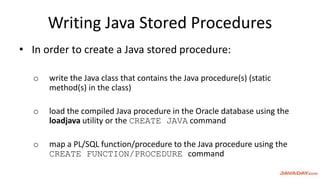 Writing Java Stored Procedures
• In order to create a Java stored procedure:
o write the Java class that contains the Java procedure(s) (static
method(s) in the class)
o load the compiled Java procedure in the Oracle database using the
loadjava utility or the CREATE JAVA command
o map a PL/SQL function/procedure to the Java procedure using the
CREATE FUNCTION/PROCEDURE command
 