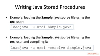 Writing Java Stored Procedures
• Example: loading the Sample.java source file using the
orcl user:
• Example: loading the Sample.java source file using the
orcl user and compiling it:
loadjava -u orcl Sample.java
loadjava -u orcl –resolve Sample.java
 