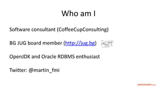 Who am I
Software consultant (CoffeeCupConsulting)
BG JUG board member (http://jug.bg)
OpenJDK and Oracle RDBMS enthusiast
Twitter: @martin_fmi
 