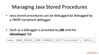 Managing Java Stored Procedures
• Java stored procedures can be debugged be debugged by
a JWDP-compliant debugger
• Such as a debugger is provided by jdb and the
JDeveloper IDE
exec DBMS_DEBUG_JDWP.CONNECT_TCP('localhost', 6666);
 