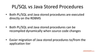 PL/SQL vs Java Stored Procedures
• Both PL/SQL and Java stored procedures are executed
directly on the RDBMS
• Both PL/SQL and Java stored procedures can be
recompiled dynamically when source code changes
• Easier migration of Java stored procedures to/from the
application tier
 