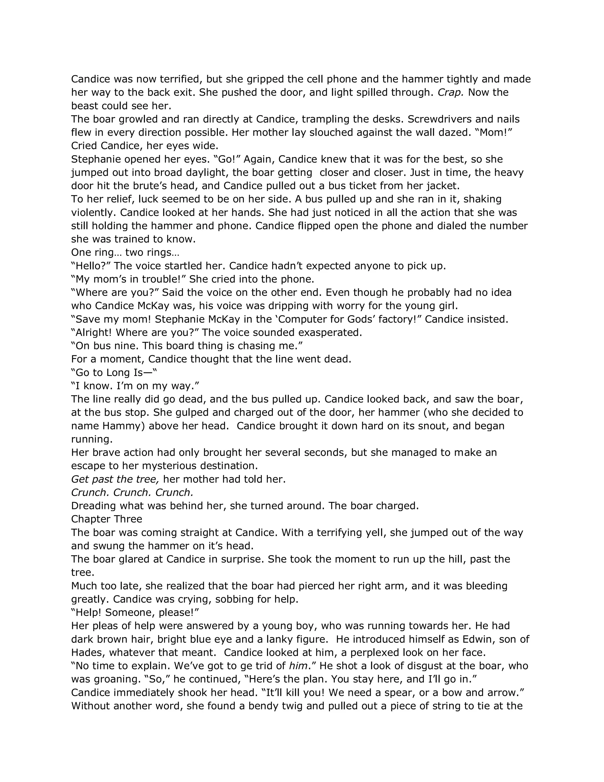 Candice was now terrified, but she gripped the cell phone and the hammer tightly and made
her way to the back exit. She pushed the door, and light spilled through. Crap. Now the
beast could see her.
The boar growled and ran directly at Candice, trampling the desks. Screwdrivers and nails
flew in every direction possible. Her mother lay slouched against the wall dazed. ―Mom!‖
Cried Candice, her eyes wide.
Stephanie opened her eyes. ―Go!‖ Again, Candice knew that it was for the best, so she
jumped out into broad daylight, the boar getting closer and closer. Just in time, the heavy
door hit the brute‘s head, and Candice pulled out a bus ticket from her jacket.
To her relief, luck seemed to be on her side. A bus pulled up and she ran in it, shaking
violently. Candice looked at her hands. She had just noticed in all the action that she was
still holding the hammer and phone. Candice flipped open the phone and dialed the number
she was trained to know.
One ring… two rings…
―Hello?‖ The voice startled her. Candice hadn‘t expected anyone to pick up.
―My mom‘s in trouble!‖ She cried into the phone.
―Where are you?‖ Said the voice on the other end. Even though he probably had no idea
who Candice McKay was, his voice was dripping with worry for the young girl.
―Save my mom! Stephanie McKay in the ‗Computer for Gods‘ factory!‖ Candice insisted.
―Alright! Where are you?‖ The voice sounded exasperated.
―On bus nine. This board thing is chasing me.‖
For a moment, Candice thought that the line went dead.
―Go to Long Is—―
―I know. I‘m on my way.‖
The line really did go dead, and the bus pulled up. Candice looked back, and saw the boar,
at the bus stop. She gulped and charged out of the door, her hammer (who she decided to
name Hammy) above her head. Candice brought it down hard on its snout, and began
running.
Her brave action had only brought her several seconds, but she managed to make an
escape to her mysterious destination.
Get past the tree, her mother had told her.
Crunch. Crunch. Crunch.
Dreading what was behind her, she turned around. The boar charged.
Chapter Three
The boar was coming straight at Candice. With a terrifying yell, she jumped out of the way
and swung the hammer on it‘s head.
The boar glared at Candice in surprise. She took the moment to run up the hill, past the
tree.
Much too late, she realized that the boar had pierced her right arm, and it was bleeding
greatly. Candice was crying, sobbing for help.
―Help! Someone, please!‖
Her pleas of help were answered by a young boy, who was running towards her. He had
dark brown hair, bright blue eye and a lanky figure. He introduced himself as Edwin, son of
Hades, whatever that meant. Candice looked at him, a perplexed look on her face.
―No time to explain. We‘ve got to ge trid of him.‖ He shot a look of disgust at the boar, who
was groaning. ―So,‖ he continued, ―Here‘s the plan. You stay here, and I‘ll go in.‖
Candice immediately shook her head. ―It‘ll kill you! We need a spear, or a bow and arrow.‖
Without another word, she found a bendy twig and pulled out a piece of string to tie at the
 