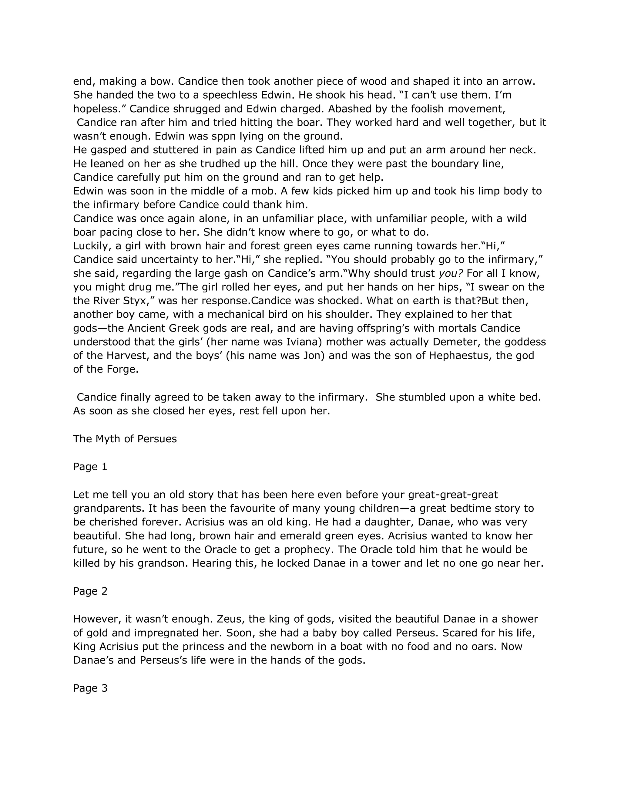 end, making a bow. Candice then took another piece of wood and shaped it into an arrow.
She handed the two to a speechless Edwin. He shook his head. ―I can‘t use them. I‘m
hopeless.‖ Candice shrugged and Edwin charged. Abashed by the foolish movement,
 Candice ran after him and tried hitting the boar. They worked hard and well together, but it
wasn‘t enough. Edwin was sppn lying on the ground.
He gasped and stuttered in pain as Candice lifted him up and put an arm around her neck.
He leaned on her as she trudhed up the hill. Once they were past the boundary line,
Candice carefully put him on the ground and ran to get help.
Edwin was soon in the middle of a mob. A few kids picked him up and took his limp body to
the infirmary before Candice could thank him.
Candice was once again alone, in an unfamiliar place, with unfamiliar people, with a wild
boar pacing close to her. She didn‘t know where to go, or what to do.
Luckily, a girl with brown hair and forest green eyes came running towards her.―Hi,‖
Candice said uncertainty to her.―Hi,‖ she replied. ―You should probably go to the infirmary,‖
she said, regarding the large gash on Candice‘s arm.―Why should trust you? For all I know,
you might drug me.‖The girl rolled her eyes, and put her hands on her hips, ―I swear on the
the River Styx,‖ was her response.Candice was shocked. What on earth is that?But then,
another boy came, with a mechanical bird on his shoulder. They explained to her that
gods—the Ancient Greek gods are real, and are having offspring‘s with mortals Candice
understood that the girls‘ (her name was Iviana) mother was actually Demeter, the goddess
of the Harvest, and the boys‘ (his name was Jon) and was the son of Hephaestus, the god
of the Forge.

 Candice finally agreed to be taken away to the infirmary. She stumbled upon a white bed.
As soon as she closed her eyes, rest fell upon her.

The Myth of Persues

Page 1

Let me tell you an old story that has been here even before your great-great-great
grandparents. It has been the favourite of many young children—a great bedtime story to
be cherished forever. Acrisius was an old king. He had a daughter, Danae, who was very
beautiful. She had long, brown hair and emerald green eyes. Acrisius wanted to know her
future, so he went to the Oracle to get a prophecy. The Oracle told him that he would be
killed by his grandson. Hearing this, he locked Danae in a tower and let no one go near her.

Page 2

However, it wasn‘t enough. Zeus, the king of gods, visited the beautiful Danae in a shower
of gold and impregnated her. Soon, she had a baby boy called Perseus. Scared for his life,
King Acrisius put the princess and the newborn in a boat with no food and no oars. Now
Danae‘s and Perseus‘s life were in the hands of the gods.

Page 3
 