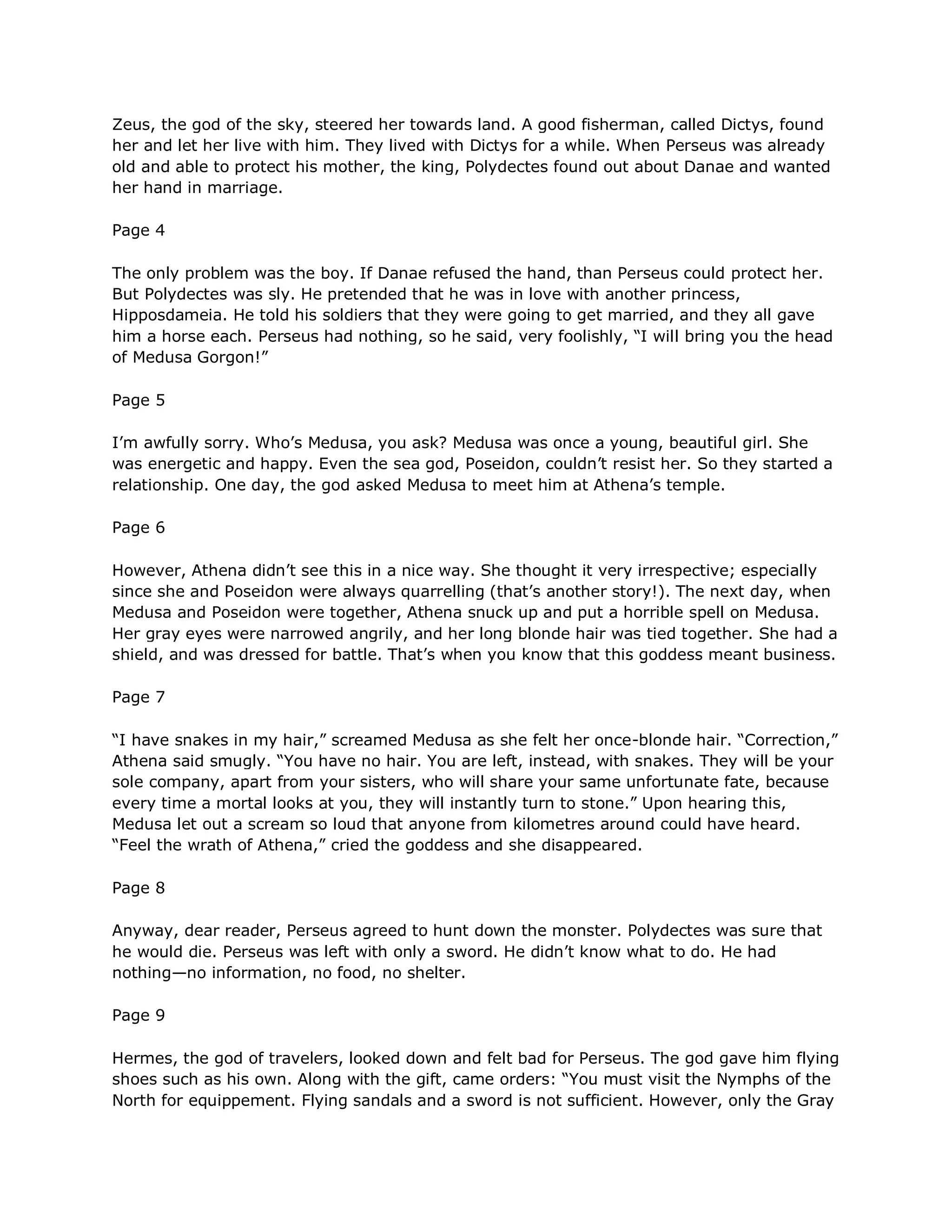 Zeus, the god of the sky, steered her towards land. A good fisherman, called Dictys, found
her and let her live with him. They lived with Dictys for a while. When Perseus was already
old and able to protect his mother, the king, Polydectes found out about Danae and wanted
her hand in marriage.

Page 4

The only problem was the boy. If Danae refused the hand, than Perseus could protect her.
But Polydectes was sly. He pretended that he was in love with another princess,
Hipposdameia. He told his soldiers that they were going to get married, and they all gave
him a horse each. Perseus had nothing, so he said, very foolishly, ―I will bring you the head
of Medusa Gorgon!‖

Page 5

I‘m awfully sorry. Who‘s Medusa, you ask? Medusa was once a young, beautiful girl. She
was energetic and happy. Even the sea god, Poseidon, couldn‘t resist her. So they started a
relationship. One day, the god asked Medusa to meet him at Athena‘s temple.

Page 6

However, Athena didn‘t see this in a nice way. She thought it very irrespective; especially
since she and Poseidon were always quarrelling (that‘s another story!). The next day, when
Medusa and Poseidon were together, Athena snuck up and put a horrible spell on Medusa.
Her gray eyes were narrowed angrily, and her long blonde hair was tied together. She had a
shield, and was dressed for battle. That‘s when you know that this goddess meant business.

Page 7

―I have snakes in my hair,‖ screamed Medusa as she felt her once-blonde hair. ―Correction,‖
Athena said smugly. ―You have no hair. You are left, instead, with snakes. They will be your
sole company, apart from your sisters, who will share your same unfortunate fate, because
every time a mortal looks at you, they will instantly turn to stone.‖ Upon hearing this,
Medusa let out a scream so loud that anyone from kilometres around could have heard.
―Feel the wrath of Athena,‖ cried the goddess and she disappeared.

Page 8

Anyway, dear reader, Perseus agreed to hunt down the monster. Polydectes was sure that
he would die. Perseus was left with only a sword. He didn‘t know what to do. He had
nothing—no information, no food, no shelter.

Page 9

Hermes, the god of travelers, looked down and felt bad for Perseus. The god gave him flying
shoes such as his own. Along with the gift, came orders: ―You must visit the Nymphs of the
North for equippement. Flying sandals and a sword is not sufficient. However, only the Gray
 