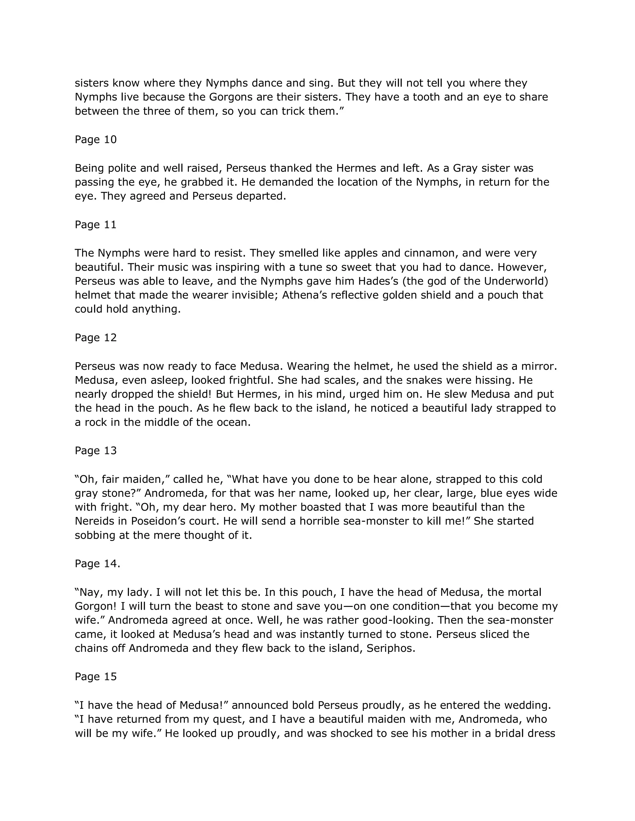 sisters know where they Nymphs dance and sing. But they will not tell you where they
Nymphs live because the Gorgons are their sisters. They have a tooth and an eye to share
between the three of them, so you can trick them.‖

Page 10

Being polite and well raised, Perseus thanked the Hermes and left. As a Gray sister was
passing the eye, he grabbed it. He demanded the location of the Nymphs, in return for the
eye. They agreed and Perseus departed.

Page 11

The Nymphs were hard to resist. They smelled like apples and cinnamon, and were very
beautiful. Their music was inspiring with a tune so sweet that you had to dance. However,
Perseus was able to leave, and the Nymphs gave him Hades‘s (the god of the Underworld)
helmet that made the wearer invisible; Athena‘s reflective golden shield and a pouch that
could hold anything.

Page 12

Perseus was now ready to face Medusa. Wearing the helmet, he used the shield as a mirror.
Medusa, even asleep, looked frightful. She had scales, and the snakes were hissing. He
nearly dropped the shield! But Hermes, in his mind, urged him on. He slew Medusa and put
the head in the pouch. As he flew back to the island, he noticed a beautiful lady strapped to
a rock in the middle of the ocean.

Page 13

―Oh, fair maiden,‖ called he, ―What have you done to be hear alone, strapped to this cold
gray stone?‖ Andromeda, for that was her name, looked up, her clear, large, blue eyes wide
with fright. ―Oh, my dear hero. My mother boasted that I was more beautiful than the
Nereids in Poseidon‘s court. He will send a horrible sea-monster to kill me!‖ She started
sobbing at the mere thought of it.

Page 14.

―Nay, my lady. I will not let this be. In this pouch, I have the head of Medusa, the mortal
Gorgon! I will turn the beast to stone and save you—on one condition—that you become my
wife.‖ Andromeda agreed at once. Well, he was rather good-looking. Then the sea-monster
came, it looked at Medusa‘s head and was instantly turned to stone. Perseus sliced the
chains off Andromeda and they flew back to the island, Seriphos.

Page 15

―I have the head of Medusa!‖ announced bold Perseus proudly, as he entered the wedding.
―I have returned from my quest, and I have a beautiful maiden with me, Andromeda, who
will be my wife.‖ He looked up proudly, and was shocked to see his mother in a bridal dress
 