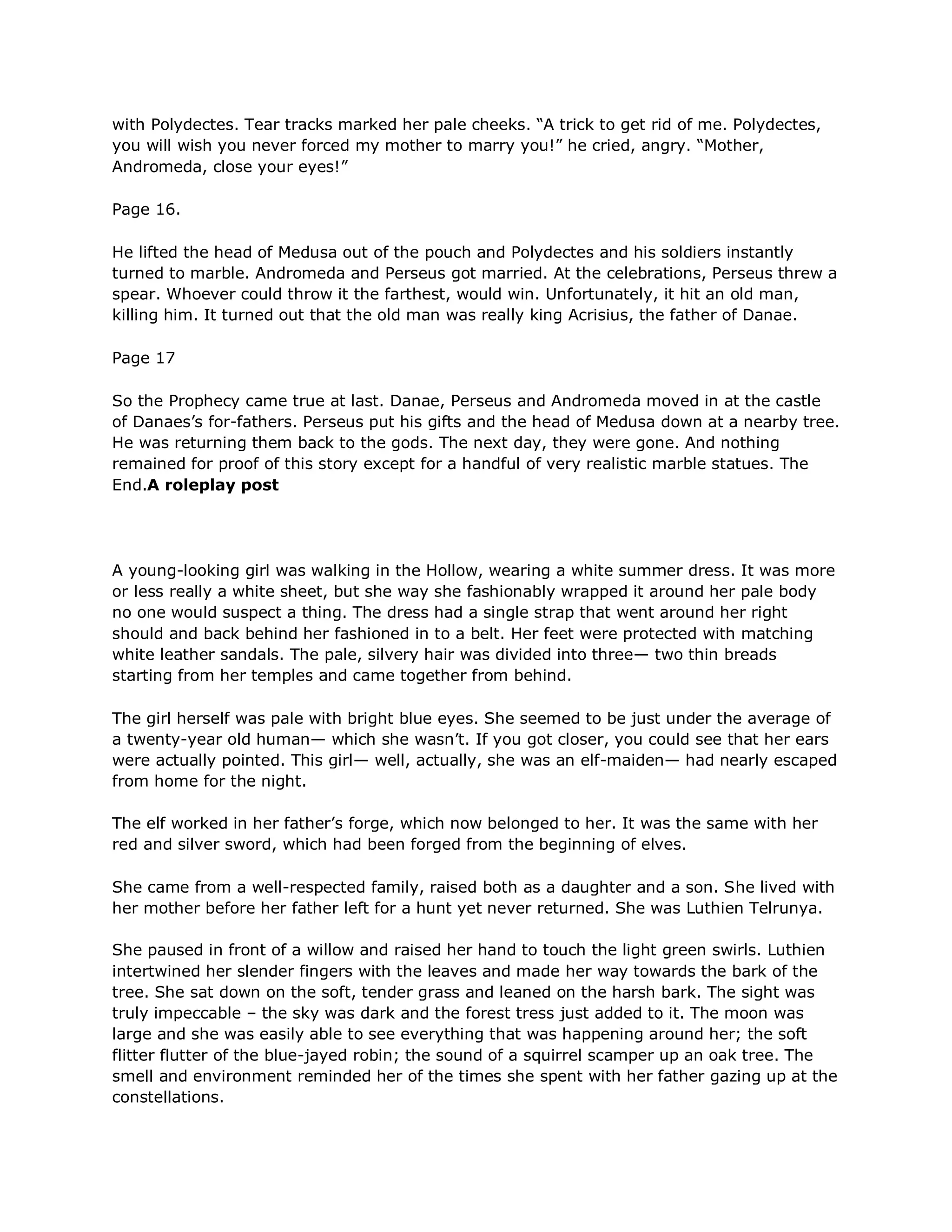 with Polydectes. Tear tracks marked her pale cheeks. ―A trick to get rid of me. Polydectes,
you will wish you never forced my mother to marry you!‖ he cried, angry. ―Mother,
Andromeda, close your eyes!‖

Page 16.

He lifted the head of Medusa out of the pouch and Polydectes and his soldiers instantly
turned to marble. Andromeda and Perseus got married. At the celebrations, Perseus threw a
spear. Whoever could throw it the farthest, would win. Unfortunately, it hit an old man,
killing him. It turned out that the old man was really king Acrisius, the father of Danae.

Page 17

So the Prophecy came true at last. Danae, Perseus and Andromeda moved in at the castle
of Danaes‘s for-fathers. Perseus put his gifts and the head of Medusa down at a nearby tree.
He was returning them back to the gods. The next day, they were gone. And nothing
remained for proof of this story except for a handful of very realistic marble statues. The
End.A roleplay post




A young-looking girl was walking in the Hollow, wearing a white summer dress. It was more
or less really a white sheet, but she way she fashionably wrapped it around her pale body
no one would suspect a thing. The dress had a single strap that went around her right
should and back behind her fashioned in to a belt. Her feet were protected with matching
white leather sandals. The pale, silvery hair was divided into three— two thin breads
starting from her temples and came together from behind.

The girl herself was pale with bright blue eyes. She seemed to be just under the average of
a twenty-year old human— which she wasn‘t. If you got closer, you could see that her ears
were actually pointed. This girl— well, actually, she was an elf-maiden— had nearly escaped
from home for the night.

The elf worked in her father‘s forge, which now belonged to her. It was the same with her
red and silver sword, which had been forged from the beginning of elves.

She came from a well-respected family, raised both as a daughter and a son. She lived with
her mother before her father left for a hunt yet never returned. She was Luthien Telrunya.

She paused in front of a willow and raised her hand to touch the light green swirls. Luthien
intertwined her slender fingers with the leaves and made her way towards the bark of the
tree. She sat down on the soft, tender grass and leaned on the harsh bark. The sight was
truly impeccable – the sky was dark and the forest tress just added to it. The moon was
large and she was easily able to see everything that was happening around her; the soft
flitter flutter of the blue-jayed robin; the sound of a squirrel scamper up an oak tree. The
smell and environment reminded her of the times she spent with her father gazing up at the
constellations.
 