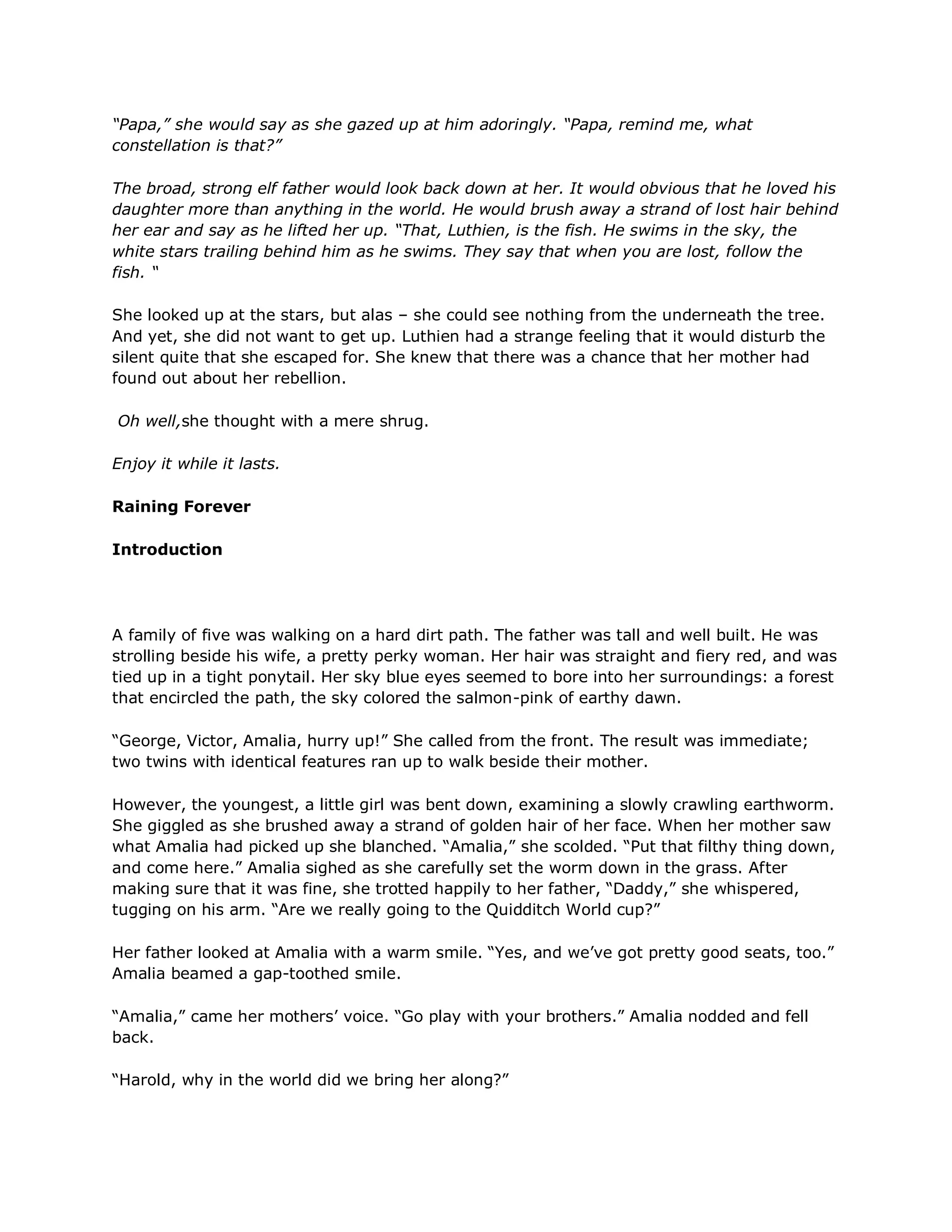 “Papa,” she would say as she gazed up at him adoringly. “Papa, remind me, what
constellation is that?”

The broad, strong elf father would look back down at her. It would obvious that he loved his
daughter more than anything in the world. He would brush away a strand of lost hair behind
her ear and say as he lifted her up. “That, Luthien, is the fish. He swims in the sky, the
white stars trailing behind him as he swims. They say that when you are lost, follow the
fish. “

She looked up at the stars, but alas – she could see nothing from the underneath the tree.
And yet, she did not want to get up. Luthien had a strange feeling that it would disturb the
silent quite that she escaped for. She knew that there was a chance that her mother had
found out about her rebellion.

Oh well,she thought with a mere shrug.

Enjoy it while it lasts.

Raining Forever

Introduction




A family of five was walking on a hard dirt path. The father was tall and well built. He was
strolling beside his wife, a pretty perky woman. Her hair was straight and fiery red, and was
tied up in a tight ponytail. Her sky blue eyes seemed to bore into her surroundings: a forest
that encircled the path, the sky colored the salmon-pink of earthy dawn.

―George, Victor, Amalia, hurry up!‖ She called from the front. The result was immediate;
two twins with identical features ran up to walk beside their mother.

However, the youngest, a little girl was bent down, examining a slowly crawling earthworm.
She giggled as she brushed away a strand of golden hair of her face. When her mother saw
what Amalia had picked up she blanched. ―Amalia,‖ she scolded. ―Put that filthy thing down,
and come here.‖ Amalia sighed as she carefully set the worm down in the grass. After
making sure that it was fine, she trotted happily to her father, ―Daddy,‖ she whispered,
tugging on his arm. ―Are we really going to the Quidditch World cup?‖

Her father looked at Amalia with a warm smile. ―Yes, and we‘ve got pretty good seats, too.‖
Amalia beamed a gap-toothed smile.

―Amalia,‖ came her mothers‘ voice. ―Go play with your brothers.‖ Amalia nodded and fell
back.

―Harold, why in the world did we bring her along?‖
 