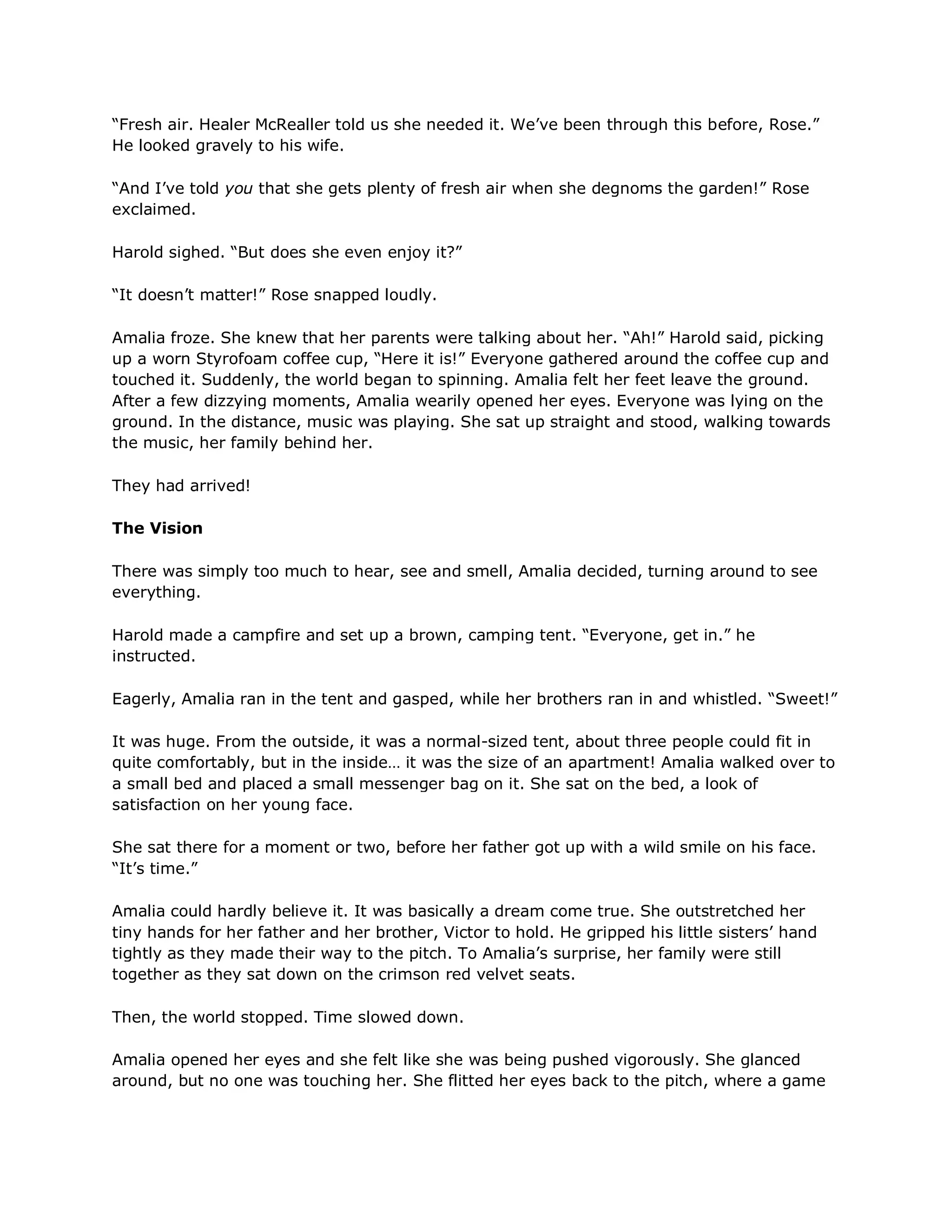 ―Fresh air. Healer McRealler told us she needed it. We‘ve been through this before, Rose.‖
He looked gravely to his wife.

―And I‘ve told you that she gets plenty of fresh air when she degnoms the garden!‖ Rose
exclaimed.

Harold sighed. ―But does she even enjoy it?‖

―It doesn‘t matter!‖ Rose snapped loudly.

Amalia froze. She knew that her parents were talking about her. ―Ah!‖ Harold said, picking
up a worn Styrofoam coffee cup, ―Here it is!‖ Everyone gathered around the coffee cup and
touched it. Suddenly, the world began to spinning. Amalia felt her feet leave the ground.
After a few dizzying moments, Amalia wearily opened her eyes. Everyone was lying on the
ground. In the distance, music was playing. She sat up straight and stood, walking towards
the music, her family behind her.

They had arrived!

The Vision

There was simply too much to hear, see and smell, Amalia decided, turning around to see
everything.

Harold made a campfire and set up a brown, camping tent. ―Everyone, get in.‖ he
instructed.

Eagerly, Amalia ran in the tent and gasped, while her brothers ran in and whistled. ―Sweet!‖

It was huge. From the outside, it was a normal-sized tent, about three people could fit in
quite comfortably, but in the inside… it was the size of an apartment! Amalia walked over to
a small bed and placed a small messenger bag on it. She sat on the bed, a look of
satisfaction on her young face.

She sat there for a moment or two, before her father got up with a wild smile on his face.
―It‘s time.‖

Amalia could hardly believe it. It was basically a dream come true. She outstretched her
tiny hands for her father and her brother, Victor to hold. He gripped his little sisters‘ hand
tightly as they made their way to the pitch. To Amalia‘s surprise, her family were still
together as they sat down on the crimson red velvet seats.

Then, the world stopped. Time slowed down.

Amalia opened her eyes and she felt like she was being pushed vigorously. She glanced
around, but no one was touching her. She flitted her eyes back to the pitch, where a game
 