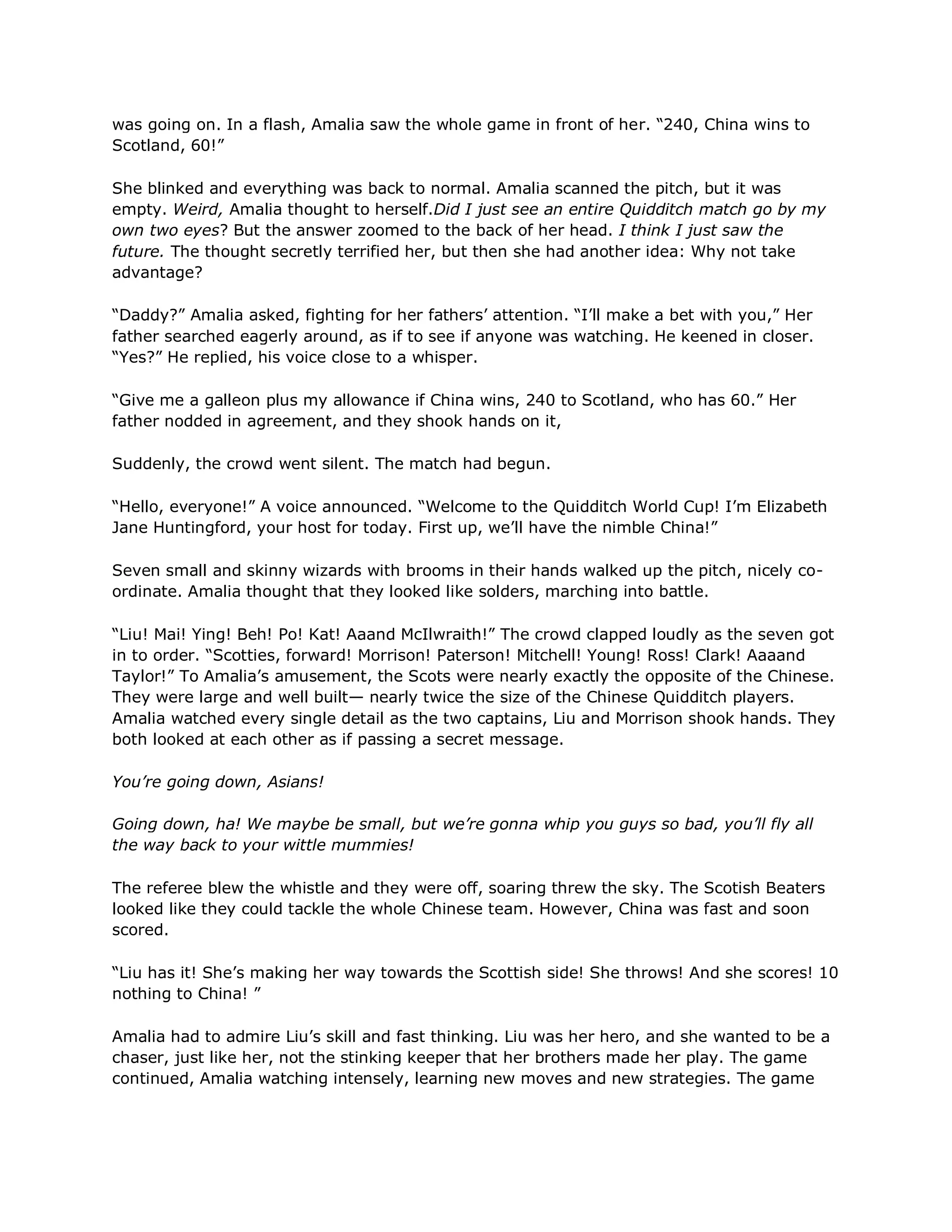 was going on. In a flash, Amalia saw the whole game in front of her. ―240, China wins to
Scotland, 60!‖

She blinked and everything was back to normal. Amalia scanned the pitch, but it was
empty. Weird, Amalia thought to herself.Did I just see an entire Quidditch match go by my
own two eyes? But the answer zoomed to the back of her head. I think I just saw the
future. The thought secretly terrified her, but then she had another idea: Why not take
advantage?

―Daddy?‖ Amalia asked, fighting for her fathers‘ attention. ―I‘ll make a bet with you,‖ Her
father searched eagerly around, as if to see if anyone was watching. He keened in closer.
―Yes?‖ He replied, his voice close to a whisper.

―Give me a galleon plus my allowance if China wins, 240 to Scotland, who has 60.‖ Her
father nodded in agreement, and they shook hands on it,

Suddenly, the crowd went silent. The match had begun.

―Hello, everyone!‖ A voice announced. ―Welcome to the Quidditch World Cup! I‘m Elizabeth
Jane Huntingford, your host for today. First up, we‘ll have the nimble China!‖

Seven small and skinny wizards with brooms in their hands walked up the pitch, nicely co-
ordinate. Amalia thought that they looked like solders, marching into battle.

―Liu! Mai! Ying! Beh! Po! Kat! Aaand McIlwraith!‖ The crowd clapped loudly as the seven got
in to order. ―Scotties, forward! Morrison! Paterson! Mitchell! Young! Ross! Clark! Aaaand
Taylor!‖ To Amalia‘s amusement, the Scots were nearly exactly the opposite of the Chinese.
They were large and well built— nearly twice the size of the Chinese Quidditch players.
Amalia watched every single detail as the two captains, Liu and Morrison shook hands. They
both looked at each other as if passing a secret message.

You’re going down, Asians!

Going down, ha! We maybe be small, but we’re gonna whip you guys so bad, you’ll fly all
the way back to your wittle mummies!

The referee blew the whistle and they were off, soaring threw the sky. The Scotish Beaters
looked like they could tackle the whole Chinese team. However, China was fast and soon
scored.

―Liu has it! She‘s making her way towards the Scottish side! She throws! And she scores! 10
nothing to China! ‖

Amalia had to admire Liu‘s skill and fast thinking. Liu was her hero, and she wanted to be a
chaser, just like her, not the stinking keeper that her brothers made her play. The game
continued, Amalia watching intensely, learning new moves and new strategies. The game
 