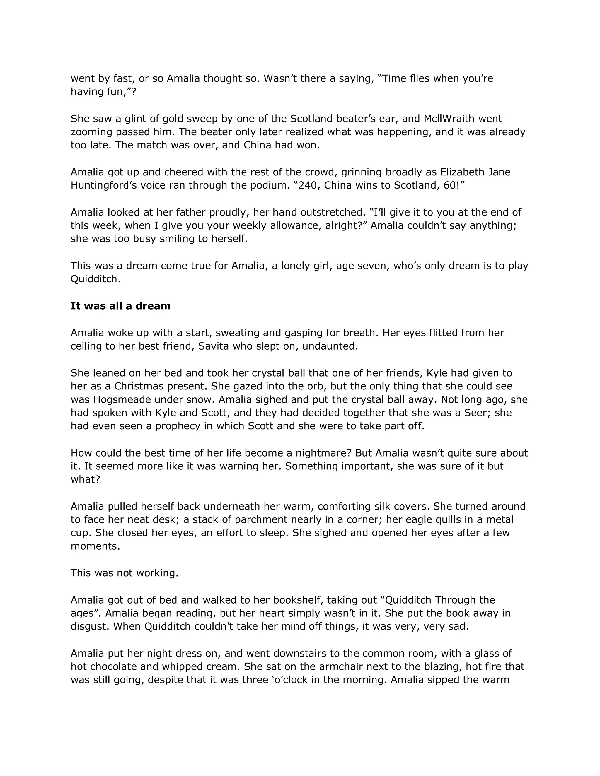 went by fast, or so Amalia thought so. Wasn‘t there a saying, ―Time flies when you‘re
having fun,‖?

She saw a glint of gold sweep by one of the Scotland beater‘s ear, and McllWraith went
zooming passed him. The beater only later realized what was happening, and it was already
too late. The match was over, and China had won.

Amalia got up and cheered with the rest of the crowd, grinning broadly as Elizabeth Jane
Huntingford‘s voice ran through the podium. ―240, China wins to Scotland, 60!‖

Amalia looked at her father proudly, her hand outstretched. ―I‘ll give it to you at the end of
this week, when I give you your weekly allowance, alright?‖ Amalia couldn‘t say anything;
she was too busy smiling to herself.

This was a dream come true for Amalia, a lonely girl, age seven, who‘s only dream is to play
Quidditch.

It was all a dream

Amalia woke up with a start, sweating and gasping for breath. Her eyes flitted from her
ceiling to her best friend, Savita who slept on, undaunted.

She leaned on her bed and took her crystal ball that one of her friends, Kyle had given to
her as a Christmas present. She gazed into the orb, but the only thing that she could see
was Hogsmeade under snow. Amalia sighed and put the crystal ball away. Not long ago, she
had spoken with Kyle and Scott, and they had decided together that she was a Seer; she
had even seen a prophecy in which Scott and she were to take part off.

How could the best time of her life become a nightmare? But Amalia wasn‘t quite sure about
it. It seemed more like it was warning her. Something important, she was sure of it but
what?

Amalia pulled herself back underneath her warm, comforting silk covers. She turned around
to face her neat desk; a stack of parchment nearly in a corner; her eagle quills in a metal
cup. She closed her eyes, an effort to sleep. She sighed and opened her eyes after a few
moments.

This was not working.

Amalia got out of bed and walked to her bookshelf, taking out ―Quidditch Through the
ages‖. Amalia began reading, but her heart simply wasn‘t in it. She put the book away in
disgust. When Quidditch couldn‘t take her mind off things, it was very, very sad.

Amalia put her night dress on, and went downstairs to the common room, with a glass of
hot chocolate and whipped cream. She sat on the armchair next to the blazing, hot fire that
was still going, despite that it was three ‗o‘clock in the morning. Amalia sipped the warm
 