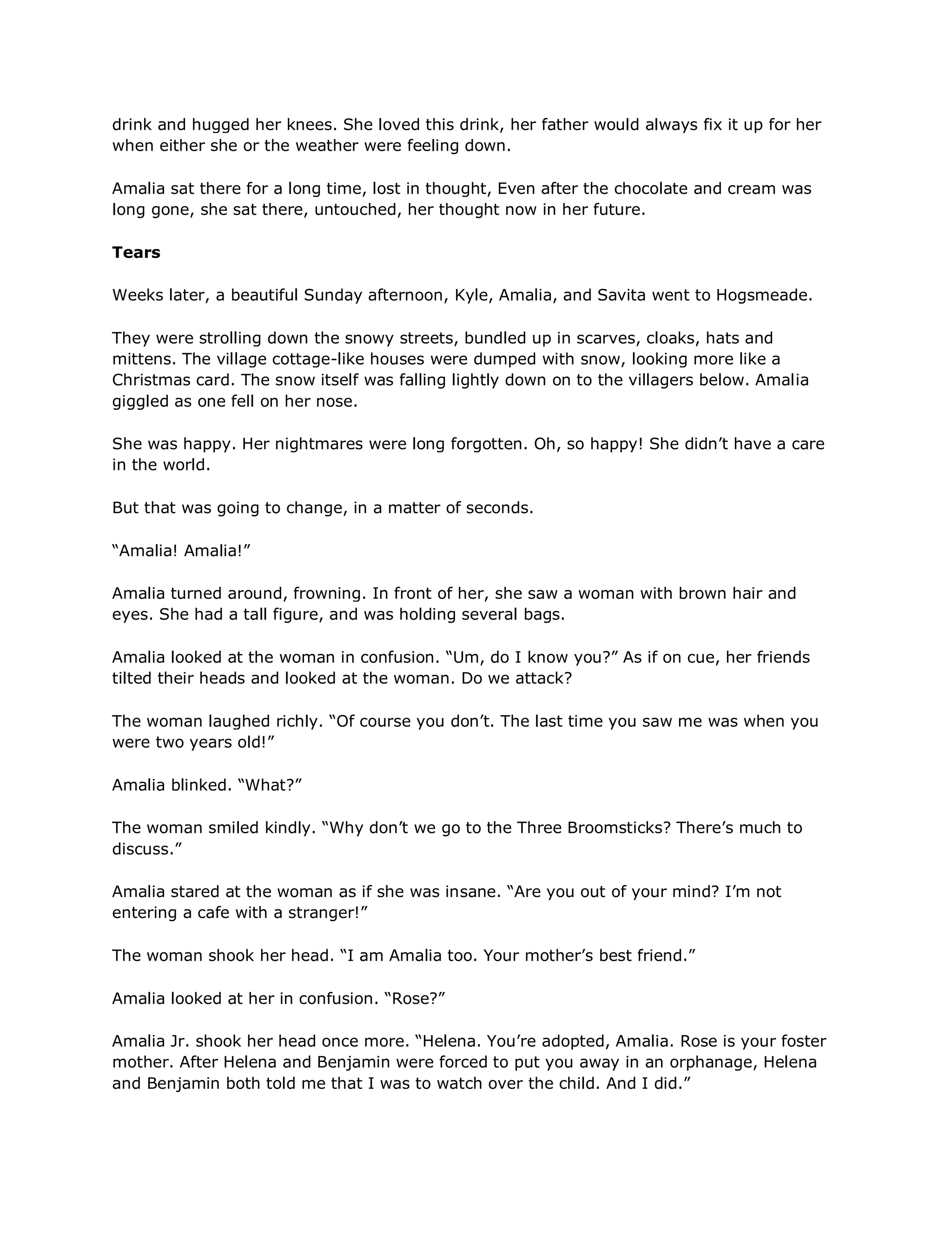 drink and hugged her knees. She loved this drink, her father would always fix it up for her
when either she or the weather were feeling down.

Amalia sat there for a long time, lost in thought, Even after the chocolate and cream was
long gone, she sat there, untouched, her thought now in her future.

Tears

Weeks later, a beautiful Sunday afternoon, Kyle, Amalia, and Savita went to Hogsmeade.

They were strolling down the snowy streets, bundled up in scarves, cloaks, hats and
mittens. The village cottage-like houses were dumped with snow, looking more like a
Christmas card. The snow itself was falling lightly down on to the villagers below. Amalia
giggled as one fell on her nose.

She was happy. Her nightmares were long forgotten. Oh, so happy! She didn‘t have a care
in the world.

But that was going to change, in a matter of seconds.

―Amalia! Amalia!‖

Amalia turned around, frowning. In front of her, she saw a woman with brown hair and
eyes. She had a tall figure, and was holding several bags.

Amalia looked at the woman in confusion. ―Um, do I know you?‖ As if on cue, her friends
tilted their heads and looked at the woman. Do we attack?

The woman laughed richly. ―Of course you don‘t. The last time you saw me was when you
were two years old!‖

Amalia blinked. ―What?‖

The woman smiled kindly. ―Why don‘t we go to the Three Broomsticks? There‘s much to
discuss.‖

Amalia stared at the woman as if she was insane. ―Are you out of your mind? I‘m not
entering a cafe with a stranger!‖

The woman shook her head. ―I am Amalia too. Your mother‘s best friend.‖

Amalia looked at her in confusion. ―Rose?‖

Amalia Jr. shook her head once more. ―Helena. You‘re adopted, Amalia. Rose is your foster
mother. After Helena and Benjamin were forced to put you away in an orphanage, Helena
and Benjamin both told me that I was to watch over the child. And I did.‖
 