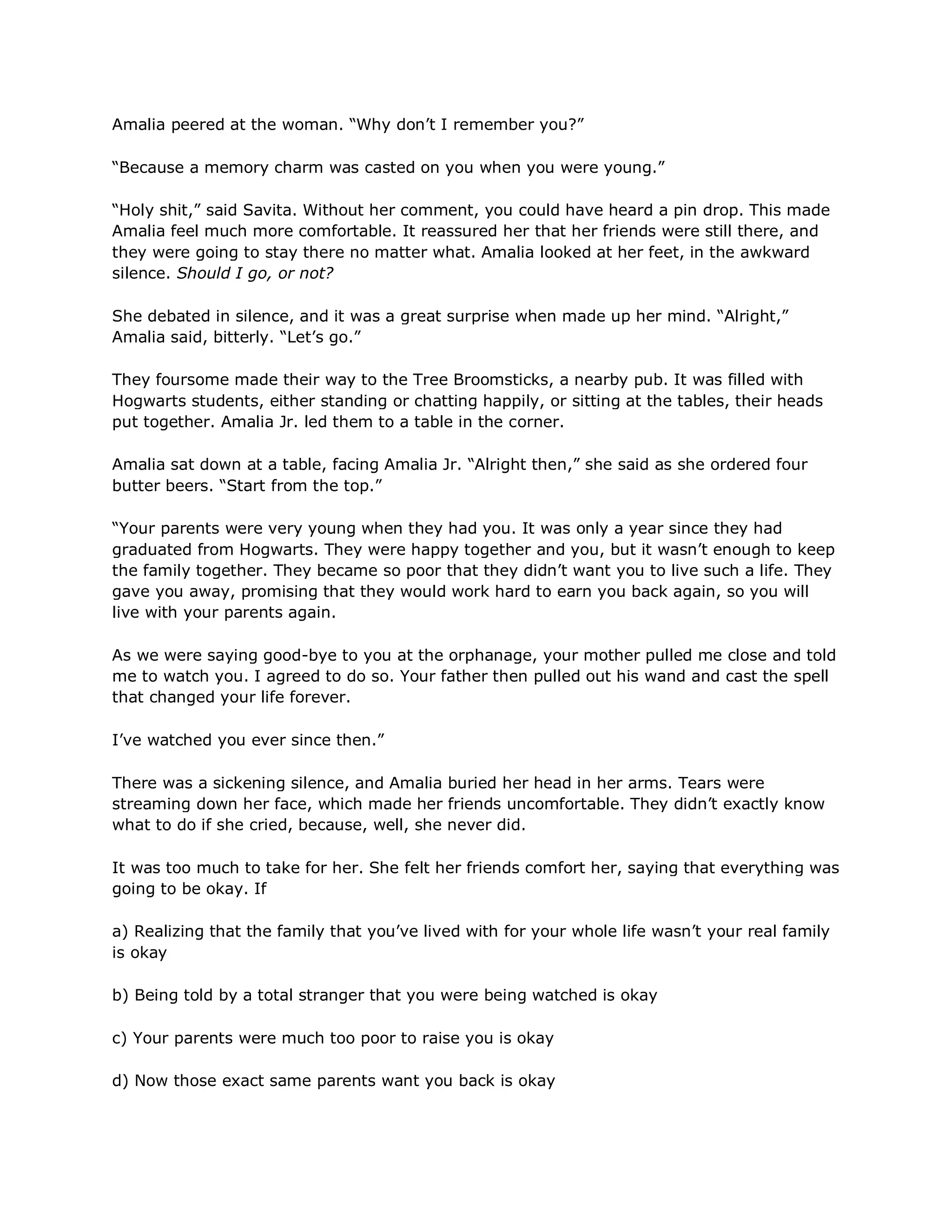 Amalia peered at the woman. ―Why don‘t I remember you?‖

―Because a memory charm was casted on you when you were young.‖

―Holy shit,‖ said Savita. Without her comment, you could have heard a pin drop. This made
Amalia feel much more comfortable. It reassured her that her friends were still there, and
they were going to stay there no matter what. Amalia looked at her feet, in the awkward
silence. Should I go, or not?

She debated in silence, and it was a great surprise when made up her mind. ―Alright,‖
Amalia said, bitterly. ―Let‘s go.‖

They foursome made their way to the Tree Broomsticks, a nearby pub. It was filled with
Hogwarts students, either standing or chatting happily, or sitting at the tables, their heads
put together. Amalia Jr. led them to a table in the corner.

Amalia sat down at a table, facing Amalia Jr. ―Alright then,‖ she said as she ordered four
butter beers. ―Start from the top.‖

―Your parents were very young when they had you. It was only a year since they had
graduated from Hogwarts. They were happy together and you, but it wasn‘t enough to keep
the family together. They became so poor that they didn‘t want you to live such a life. They
gave you away, promising that they would work hard to earn you back again, so you will
live with your parents again.

As we were saying good-bye to you at the orphanage, your mother pulled me close and told
me to watch you. I agreed to do so. Your father then pulled out his wand and cast the spell
that changed your life forever.

I‘ve watched you ever since then.‖

There was a sickening silence, and Amalia buried her head in her arms. Tears were
streaming down her face, which made her friends uncomfortable. They didn‘t exactly know
what to do if she cried, because, well, she never did.

It was too much to take for her. She felt her friends comfort her, saying that everything was
going to be okay. If

a) Realizing that the family that you‘ve lived with for your whole life wasn‘t your real family
is okay

b) Being told by a total stranger that you were being watched is okay

c) Your parents were much too poor to raise you is okay

d) Now those exact same parents want you back is okay
 