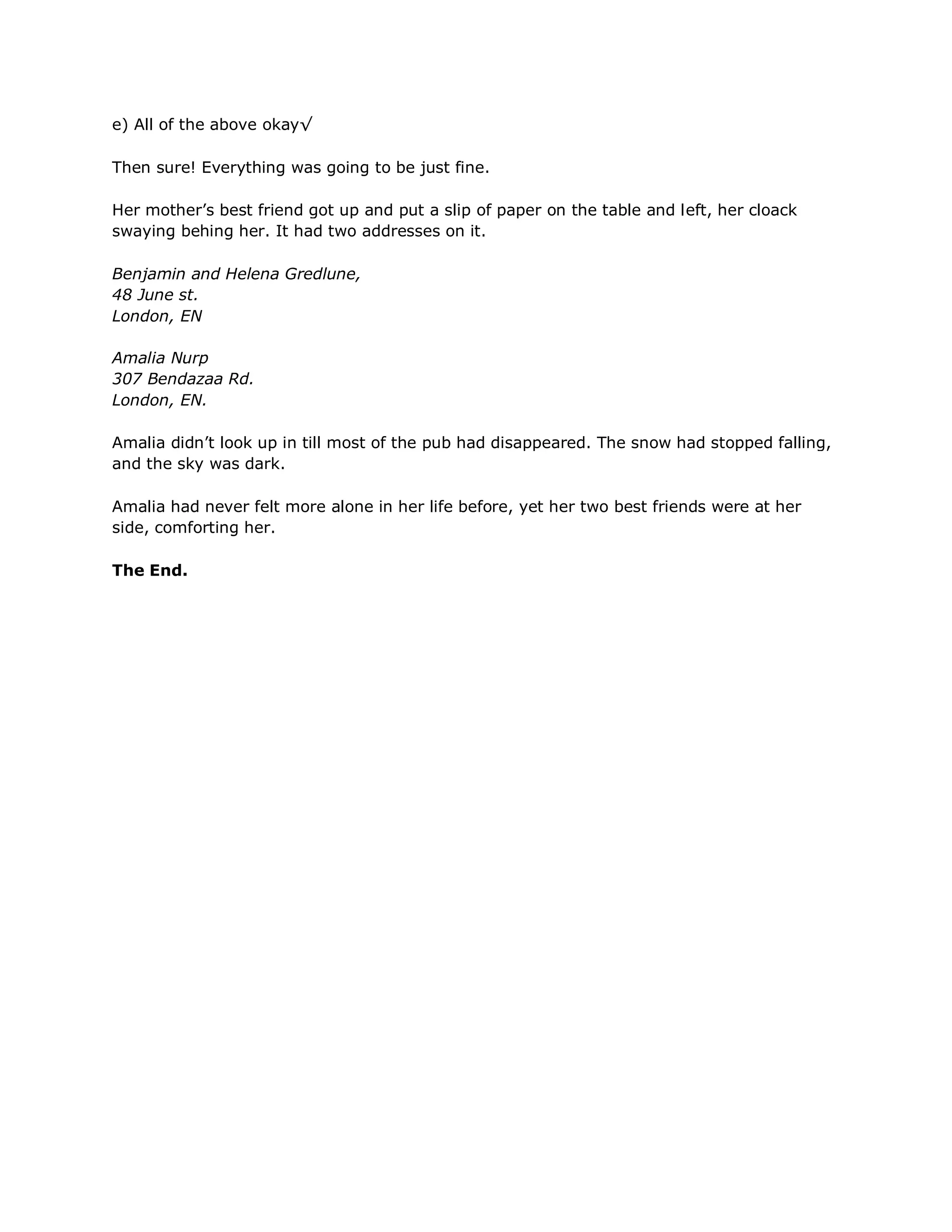 e) All of the above okay√

Then sure! Everything was going to be just fine.

Her mother‘s best friend got up and put a slip of paper on the table and left, her cloack
swaying behing her. It had two addresses on it.

Benjamin and Helena Gredlune,
48 June st.
London, EN

Amalia Nurp
307 Bendazaa Rd.
London, EN.

Amalia didn‘t look up in till most of the pub had disappeared. The snow had stopped falling,
and the sky was dark.

Amalia had never felt more alone in her life before, yet her two best friends were at her
side, comforting her.

The End.
 